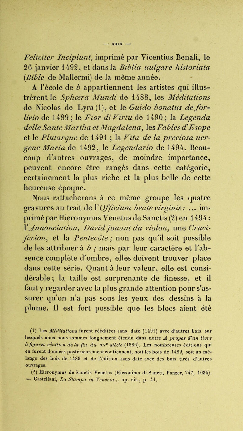 Féliciter Incipiunt, imprimé par Yicentius Benali, le 26 janvier 1492, et dans la Biblia uulgare historiata (Bible de Mallermi) de la même année. A l’école de b appartiennent les artistes qui illus- trèrent le Sphœra Mundi de 1488, les Méditations de Nicolas de Lyra (1), et le Guido bonatus de for- livio de 1489 ; le Fior diVirtu de 1490 ; la Legenda delle Santé Martha et Magdalena, les Fables dé Esope et le Plutarque de 1491 ; la Vit a de la preciosa uer- gene Maria de 1492, le Legendario de 1494. Beau- coup d’antres ouvrages, de moindre importance, peuvent encore être rangés dans cette catégorie, certainement la plus riche et la plus belle de cette heureuse époque. Nous rattacherons à ce même groupe les quatre gravures au trait de YOfficium beate virginis : ... im- primé par Hieronymus Venetus de Sanctis (2) en 1494 : Y Annonciation, David jouant du violon, une Cruci- fixion, et la Pentecôte ; non pas qu’il soit possible de les attribuer à b ; mais par leur caractère et l’ab- sence complète d’ombre, elles doivent trouver place dans cette série. Quant à leur valeur, elle est consi- dérable ; la taille est surprenante de finesse, et il faut y regarder avec la plus grande attention pour s’as- surer qu’on n’a pas sous les yeux des dessins à la plume. Il est fort possible que les blocs aient été (1) Les Méditations furent rééditées sans date (1491) avec d’autres bois sur lesquels nous nous sommes longuement étendu dans notre A propos d'un livre à figures vénitien de la fin du xve siècle (1886). Les nombreuses éditions qui en furent données postérieurement contiennent, soit les bois de 1489, soit un mé- lange des bois de 1489 et de l’édition sans date avec des bois tirés d’autres ouvrages. (2) Hieronymus de Sanctis Venetus (Hieronimo di Sancti, Panzer, 247, 1034). — Castellani, La Stampa in Venezia... op. cit., p. 41,