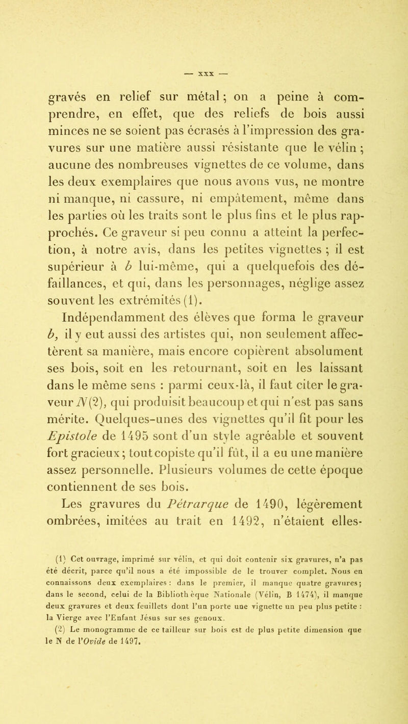 gravés en relief sur métal ; on a peine à com- prendre, en effet, que des reliefs de bois aussi minces ne se soient pas écrasés à l’impression des gra- vures sur une matière aussi résistante que le vélin ; aucune des nombreuses vignettes de ce volume, dans les deux exemplaires que nous avons vus, ne montre ni manque, ni cassure, ni empâtement, même dans les parties où les traits sont le plus fins et le plus rap- prochés. Ce graveur si peu connu a atteint la perfec- tion, à notre avis, dans les petites vignettes ; il est supérieur à b lui-même, qui a quelquefois des dé- faillances, et qui, dans les personnages, néglige assez souvent les extrémités (i). Indépendamment des élèves que forma le graveur b, il v eut aussi des artistes qui, non seulement affec- tèrent sa manière, mais encore copièrent absolument ses bois, soit en les retournant, soit en les laissant dans le même sens : parmi ceux-là, il faut citer le gra- veur 7V(2), qui produisit beaucoup et qui n’est pas sans mérite. Quelques-unes des vignettes qu’il fit pour les Epistole de 1495 sont d’un style agréable et souvent fort gracieux; tout copiste qu’il fût, il a eu une manière assez personnelle. Plusieurs volumes de cette époque contiennent de ses bois. Les gravures du Pétrarque de 1490, légèrement ombrées, imitées au trait en 1492, n’étaient elles- (1) Cet ouvrage, imprimé sur vélin, et qui doit contenir six gravures, n’a pas été décrit, parce qu’il nous a été impossible de le trouver complet. Nous en connaissons deux exemplaires: dans le premier, il manque quatre gravures; dans le second, celui de la Bibliothèque Nationale (Vélin, B 1474), il manque deux gravures et deux feuillets dont l’un porte une vignette un peu plus petite : la Vierge avec l’Enfant Jésus sur ses genoux. (2) Le monogramme de ce tailleur sur bois est de plus petite dimension que le N de Y Ovide de 1497.