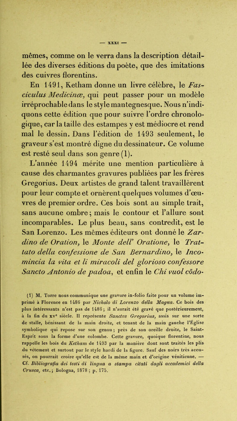 mêmes, comme on le verra dans la description détail- lée des diverses éditions du poète, que des imitations des cuivres florentins. En 1491, Ketham donne un livre célèbre, le Fas- ciculus Medicinœ, qui peut passer pour un modèle irréprochable dans le style mantegnesque. Nous n'indi- quons cette édition que pour suivre l’ordre chronolo- gique, car la taille des estampes y est médiocre et rend mal le dessin. Dans l’édition de 1493 seulement, le graveur s’est montré digne du dessinateur. Ce volume est resté seul dans son genre (1). L’année 1494 mérite une mention particulière à cause des charmantes gravures publiées par les frères Gregorius. Deux artistes de grand talent travaillèrent pour leur compte et ornèrent quelques volumes d’œu- vres de premier ordre. Ces bois sont au simple trait, sans aucune ombre; mais le contour et l’allure sont incomparables. Le plus beau, sans contredit, est le San Lorenzo. Les mêmes éditeurs ont donné le Zar- dino de Oration, le Monte delV Oratione, le Trat- tato délia confessione de San Bernardino, le lnco- mincia la vita et li miracoli del glorioso confessore Sancto Antonio de padoa, et enfin le Chi vuol côdo- (1) M. Torre nous communique une gravure in-folio faite pour un volume im- primé à Florence en 1486 par Nicholo di Lorenzo délia Magna. Ce bois des plus intéressants n’est pas de 1486 ; il n’aurait été gravé que postérieurement, à la fin du xve siècle. Il représente Sanctvs Gregorius, assis sur une sorte de stalle, bénissant de la main droite, et tenant de la main gauche l’Eglise symbolique qui repose sur son genou ; près de son oreille droite, le Saint- Esprit sous la forme d’une colombe. Cette gravure, quoique florentine, nous rappelle les bois du Ketham de 1493 par la manière dont sont traités les plis du vêtement et surtout par le style hardi de la figure. Sauf des noirs très accu- sés, on pourrait croire qu’elle est de la même main et d’origine vénitienne. — Cf. Bibliografia dei testi di lingua a stampa citati dagli accademici délia Cruscaj etc.; Bologna, 1878 ; p. 175.