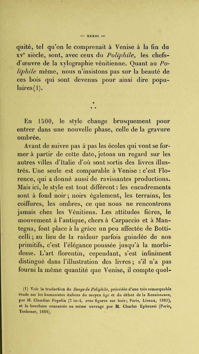 quité, tel qu’on le comprenait à Venise à la fin du xve siècle, sont, avec ceux du Poliphile, les chefs- d’œuvre de la xylographie vénitienne. Quant au Po- liphile même, nous n’insistons pas sur la beauté de ces bois qui sont devenus pour ainsi dire popu- laires (1). En 1500, le style change brusquement pour entrer dans une nouvelle phase, celle de la gravure ombrée. Avant de suivre pas à pas les écoles qui vont se for- mer à partir de cette date, jetons un regard sur les autres villes d’Italie d’où sont sortis des livres illus- trés. Une seule est comparable à Venise : c’est Flo- rence, qui a donné aussi de ravissantes productions. Mais ici, le style est tout différent : les encadrements sont à fond noir ; noirs également, les terrains, les coiffures, les ombres, ce que nous ne rencontrons jamais chez les Vénitiens. Les attitudes fières, le mouvement à l’antique, chers à Carpaccio et à Man- tegna, font place à la grâce un peu affectée de Botti- celli ; au lieu de la raideur parfois guindée de nos primitifs, c’est l’élégance poussée jusqu’à la morbi- desse. L’art florentin, cependant, s’est infiniment distingué dans l’illustration des livres ; s’il n’a pas fourni la même quantité que Venise, il compte quel- (1) Voir la traduction du Songe de Poliphile, précédée d’une très remarquable étude sur les humanistes italiens du moyen âge et du début de la Renaissance, par M. Claudius Popelin (2 in-4, avec figures sur bois; Paris, Liseux, 1883), et la brochure consacrée au même ouvrage par M. Charles Ephrussi (Paris, Techener, 1888),