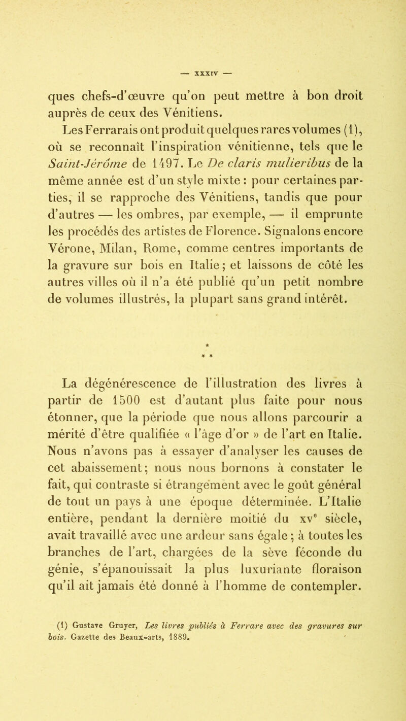 ques chefs-d'œuvre qu’on peut mettre à bon droit auprès de ceux des Vénitiens. LesFerraraisont produit quelques rares volumes (1), où se reconnaît l’inspiration vénitienne, tels que le Saint-Jérôme de 1497. Le De claris mulieribus de la môme année est d’un style mixte : pour certaines par- ties, il se rapproche des Vénitiens, tandis que pour d’autres — les ombres, par exemple, — il emprunte les procédés des artistes de Florence. Signalons encore Vérone, Milan, Rome, comme centres importants de la gravure sur bois en Italie; et laissons de côté les autres villes où il n’a été publié qu’un petit nombre de volumes illustrés, la plupart sans grand intérêt. La dégénérescence de l’illustration des livres à partir de 1500 est d’autant plus faite pour nous étonner, que la période que nous allons parcourir a mérité d’être qualifiée « l’âge d’or » de l’art en Italie. Nous n’avons pas à essayer d’analyser les causes de cet abaissement; nous nous bornons à constater le fait, qui contraste si étrangement avec le goût général de tout un pays à une époque déterminée. L’Italie entière, pendant la dernière moitié du xve siècle, avait travaillé avec une ardeur sans égale ; à toutes les branches de l’art, chargées de la sève féconde du génie, s’épanouissait la plus luxuriante floraison qu’il ait jamais été donné à l’homme de contempler. (1) Gustave Gruyer, Les livres publiés à Ferrare avec des gravures sur bois. Gazette des Beaux-arts, 1889.