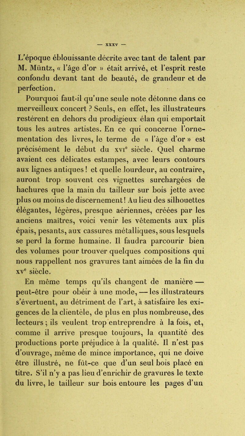 L'époque éblouissante décrite avec tant de talent par M. Müntz, « l’âge d’or » était arrivé, et l’esprit reste confondu devant tant de beauté, de grandeur et de perfection. Pourquoi faut-il qu’une seule note détonne dans ce merveilleux concert ? Seuls, en effet, les illustrateurs restèrent en dehors du prodigieux élan qui emportait tous les autres artistes. En ce qui concerne l’orne- mentation des livres, le terme de « l’âge d’or » est précisément le début du xvi6 siècle. Quel charme avaient ces délicates estampes, avec leurs contours aux lignes antiques ! et quelle lourdeur, au contraire, auront trop souvent ces vignettes surchargées de hachures que la main du tailleur sur bois jette avec plus ou moins de discernement ! Au lieu des silhouettes élégantes, légères, presque aériennes, créées par les anciens maîtres, voici venir les vêtements aux plis épais, pesants, aux cassures métalliques, sous lesquels se perd la forme humaine. Il faudra parcourir bien des volumes pour trouver quelques compositions qui nous rappellent nos gravures tant aimées de la lin du xve siècle. En même temps qu’ils changent de manière — peut-être pour obéir à une mode, — les illustrateurs s’évertuent, au détriment de l’art, à satisfaire les exi- gences de la clientèle, de plus en plus nombreuse, des lecteurs ; ils veulent trop entreprendre à la fois, et, comme il arrive presque toujours, la quantité des productions porte préjudice à la qualité. Il n’est pas d’ouvrage, même de mince importance, qui ne doive être illustré, ne fût-ce que d’un seul bois placé en titre. S’il n’y a pas lieu d’enrichir de gravures le texte du livre, le tailleur sur bois entoure les pages d’un