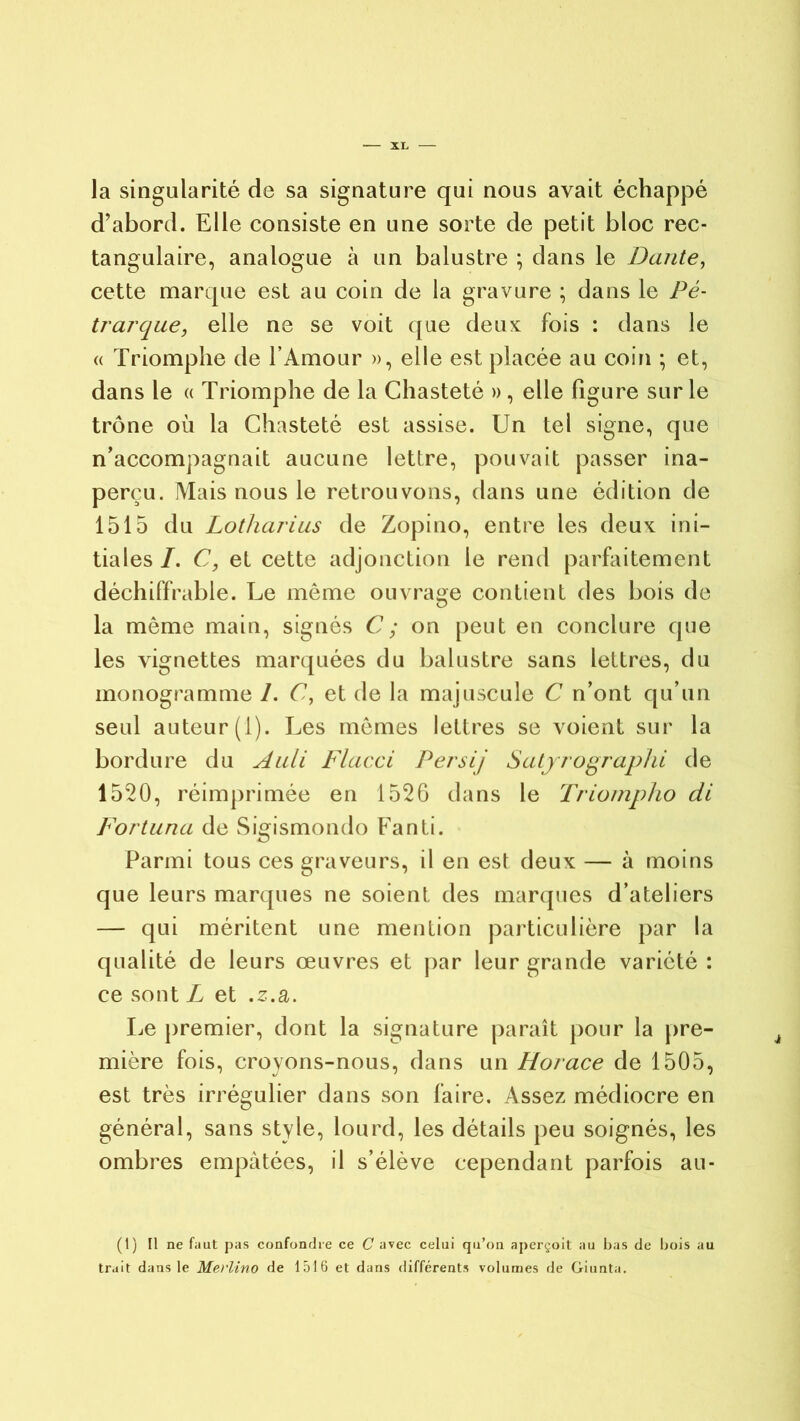 la singularité de sa signature qui nous avait échappé d’abord. Elle consiste en une sorte de petit bloc rec- tangulaire, analogue à un balustre ; dans le Dante, cette marque est au coin de la gravure ; dans le Pé- trarque, elle ne se voit que deux fois : dans le « Triomphe de l’Amour », elle est placée au coin ; et, dans le « Triomphe de la Chasteté » , elle figure sur le trône où la Chasteté est assise. Un tel signe, que n’accompagnait aucune lettre, pouvait passer ina- perçu. Mais nous le retrouvons, dans une édition de 1515 du Lotharius de Zopino, entre les deux ini- tiales /. C, et cette adjonction le rend parfaitement déchiffrable. Le même ouvrage contient des bois de la même main, signés U; on peut en conclure que les vignettes marquées du balustre sans lettres, du monogramme /. C, et de la majuscule C n’ont qu’un seul auteur (1). Les mêmes lettres se voient sur la bordure du Auli Flacci Persij Satyrographi de 1520, réimprimée en 152G dans le Triompho di Fortuna de Sigismondo Fanti. Parmi tous ces graveurs, il en est deux — à moins que leurs marques ne soient des marques d’ateliers — qui méritent une mention particulière par la qualité de leurs œuvres et par leur grande variété : ce sont L et .z.a. Le premier, dont la signature paraît pour la pre- mière fois, croyons-nous, dans un Horace de 1505, est très irrégulier dans son faire. Assez médiocre en général, sans style, lourd, les détails peu soignés, les ombres empâtées, il s’élève cependant parfois au- (t) Il ne faut pas confondre ce C avec celui qu’on aperçoit au bas de bois au trait dans le Merlino de 1516 et dans différents volumes de Giunta.