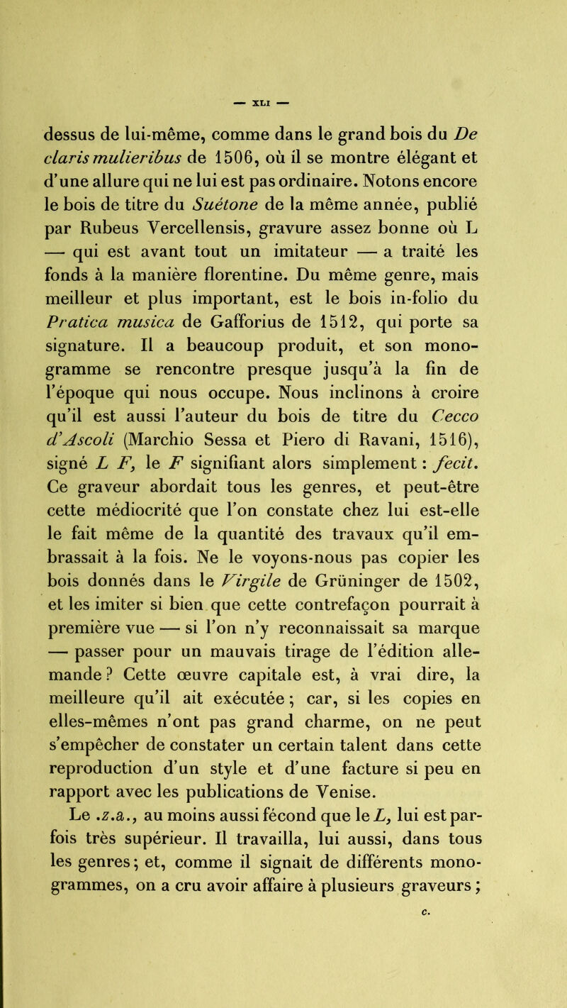 — xo dessus de lui-même, comme dans le grand bois du De clarismulieribus de 1506, où il se montre élégant et d’une allure qui ne lui est pas ordinaire. Notons encore le bois de titre du Suétone de la même année, publié par Rubeus Yercellensis, gravure assez bonne où L — qui est avant tout un imitateur — a traité les fonds à la manière florentine. Du même genre, mais meilleur et plus important, est le bois in-folio du Pratica musica de Gafforius de 1512, qui porte sa signature. Il a beaucoup produit, et son mono- gramme se rencontre presque jusqu’à la fin de l’époque qui nous occupe. Nous inclinons à croire qu’il est aussi l’auteur du bois de titre du Cecco d’Ascoli (Marchio Sessa et Piero di Ravani, 1516), signé L F, le F signifiant alors simplement : fecit. Ce graveur abordait tous les genres, et peut-être cette médiocrité que l’on constate chez lui est-elle le fait même de la quantité des travaux qu’il em- brassait à la fois. Ne le voyons-nous pas copier les bois donnés dans le Virgile de Grüninger de 1502, et les imiter si bien que cette contrefaçon pourrait à première vue — si l’on n’y reconnaissait sa marque — passer pour un mauvais tirage de l’édition alle- mande ? Cette œuvre capitale est, à vrai dire, la meilleure qu’il ait exécutée ; car, si les copies en elles-mêmes n’ont pas grand charme, on ne peut s’empêcher de constater un certain talent dans cette reproduction d’un style et d’une facture si peu en rapport avec les publications de Venise. Le .z.a., au moins aussi fécond que le L, lui est par- fois très supérieur. Il travailla, lui aussi, dans tous les genres ; et, comme il signait de différents mono- grammes, on a cru avoir affaire à plusieurs graveurs ; c.