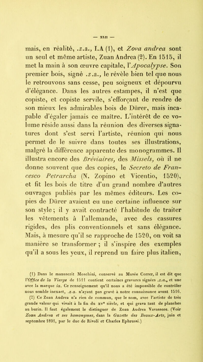 mais, en réalité, .z.a., I.A (1), et Zova andrea sont un seul et même artiste, Zuan Andrea (2). En 1515, il met la main à son œuvre capitale, XApocalypse. Son premier bois, signé .z .a., le révèle bien tel que nous le retrouvons sans cesse, peu soigneux et dépourvu d’élégance. Dans les autres estampes, il n’est que copiste, et copiste servile, s’efforçant de rendre de son mieux les admirables bois de Dürer, mais inca- pable d’égaler jamais ce maître. L’intérêt de ce vo- lume réside aussi dans la réunion des diverses signa- tures dont s’est servi l’artiste, réunion qui nous permet de le suivre dans toutes ses illustrations, malgré la différence apparente des monogrammes. Il illustra encore des Bréviaires, des Missels, où il ne donne souvent que des copies, le Secreto de Fran- cesco Petrarcha (N. Zopino et Vicentio, 1520), et lit les bois de titre d’un grand nombre d’autres ouvrages publiés par les mêmes éditeurs. Les co- pies de Dürer avaient eu une certaine influence sur son style ; il y avait contracté l’habitude de traiter les vêtements à l’allemande, avec des cassures rigides, des plis conventionnels et sans élégance. Mais, à mesure qu’il se rapproche de 1520, on voit sa manière se transformer ; il s’inspire des exemples qu’il a sous les yeux, il reprend un faire plus italien, (1) Dans le manuscrit Moschini, conservé au Musée Correr, il est dit que VOffice de la Vierge de 1511 contient certaines gravures signées .z.a.^ et une avec la marque ia. Ce renseignement qu’il nous a été impossible de contrôler nous semble inexact, .z.a. n’ayant pas gravé à notre connaissance avant 1516. (2) Ce Zuan Andrea n’a rien de commun, que le nom, avec l’artiste de très grande valeur qui vivait à la fin du xv® siècle, et qui grava tant de planches au burin. Il faut également le distinguer de Zoan Audrea Vavassore. (Voir Zoan Andrea et ses homonymes, dans la Gazette des Beaux-Arts, juin et septembre 1891, par le duc de Rivoli et Charles Ephrussi.)