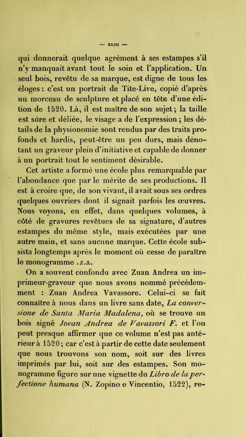 XLXII qui donnerait quelque agrément à ses estampes s’il n’y manquait avant tout le soin et l’application. Un seul bois, revêtu de sa marque, est digne de tous les éloges : c’est un portrait de Tite-Live, copié d’après un morceau de sculpture et placé en tête d’une édi- tion de 1520. Là, il est maître de son sujet; la taille est sûre et déliée, le visage a de l’expression ; les dé- tails de la physionomie sont rendus par des traits pro- fonds et hardis, peut-être un peu durs, mais déno- tant un graveur plein d’initiative et capable de donner à un portrait tout le sentiment désirable. Cet artiste a formé une école plus remarquable par l’abondance que par le mérite de ses productions. Il est à croire que, de son vivant, il avait sous ses ordres quelques ouvriers dont il signait parfois les œuvres. Nous voyons, en effet, dans quelques volumes, à côté de gravures revêtues de sa signature, d’autres estampes du même style, mais exécutées par une autre main, et sans aucune marque. Cette école sub- sista longtemps après le moment où cesse de paraître le monogramme .z.a. On a souvent confondu avec Zuan Andrea un im- primeur-graveur que nous avons nommé précédem- ment : Zuan Andrea Vavassore. Celui-ci se fait connaître à nous dans un livre sans date, La conver- sione de Santa Maria Madalena, où se trouve un bois signé Jovan Andrea de Vavassori F. et l’on peut presque affirmer que ce volume n’est pas anté- rieur à 1520 ; car c’est à partir de cette date seulement que nous trouvons son nom, soit sur des livres imprimés par lui, soit sur des estampes. Son mo- nogramme figure sur une vignette du Libro de la per- fectione humana (N. Zopino e Yincentio, 1522), re-