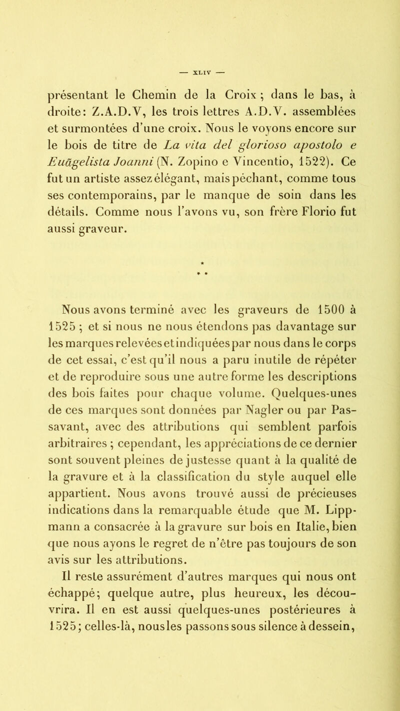 présentant le Chemin de la Croix ; dans le bas, à droite: Z.A.D.Y, les trois lettres A.D.Y. assemblées et surmontées d’une croix. Nous le voyons encore sur le bois de titre de La vita del glorioso apostolo e Euâgelista Joanni (N. Zopino e Yincentio, 1522). Ce fut un artiste assez élégant, mais péchant, comme tous ses contemporains, par le manque de soin dans les détails. Comme nous l’avons vu, son frère Florio fut aussi graveur. Nous avons terminé avec les graveurs de 1500 à 1525 ; et si nous ne nous étendons pas davantage sur les marques relevées et indiquées par nous dans le corps de cet essai, c’est qu’il nous a paru inutile de répéter et de reproduire sous une autre forme les descriptions des bois faites pour chaque volume. Quelques-unes de ces marques sont données par Nagler ou par Pas- savant, avec des attributions qui semblent parfois arbitraires ; cependant, les appréciations de ce dernier sont souvent pleines de justesse quant à la qualité de la gravure et à la classification du style auquel elle appartient. Nous avons trouvé aussi de précieuses indications dans la remarquable étude que M. Lipp- mann a consacrée à la gravure sur bois en Italie, bien que nous ayons le regret de n’être pas toujours de son avis sur les attributions. Il reste assurément d’autres marques qui nous ont échappé; quelque autre, plus heureux, les décou- vrira. Il en est aussi quelques-unes postérieures à 1525; celles-là, nousles passons sous silence à dessein,