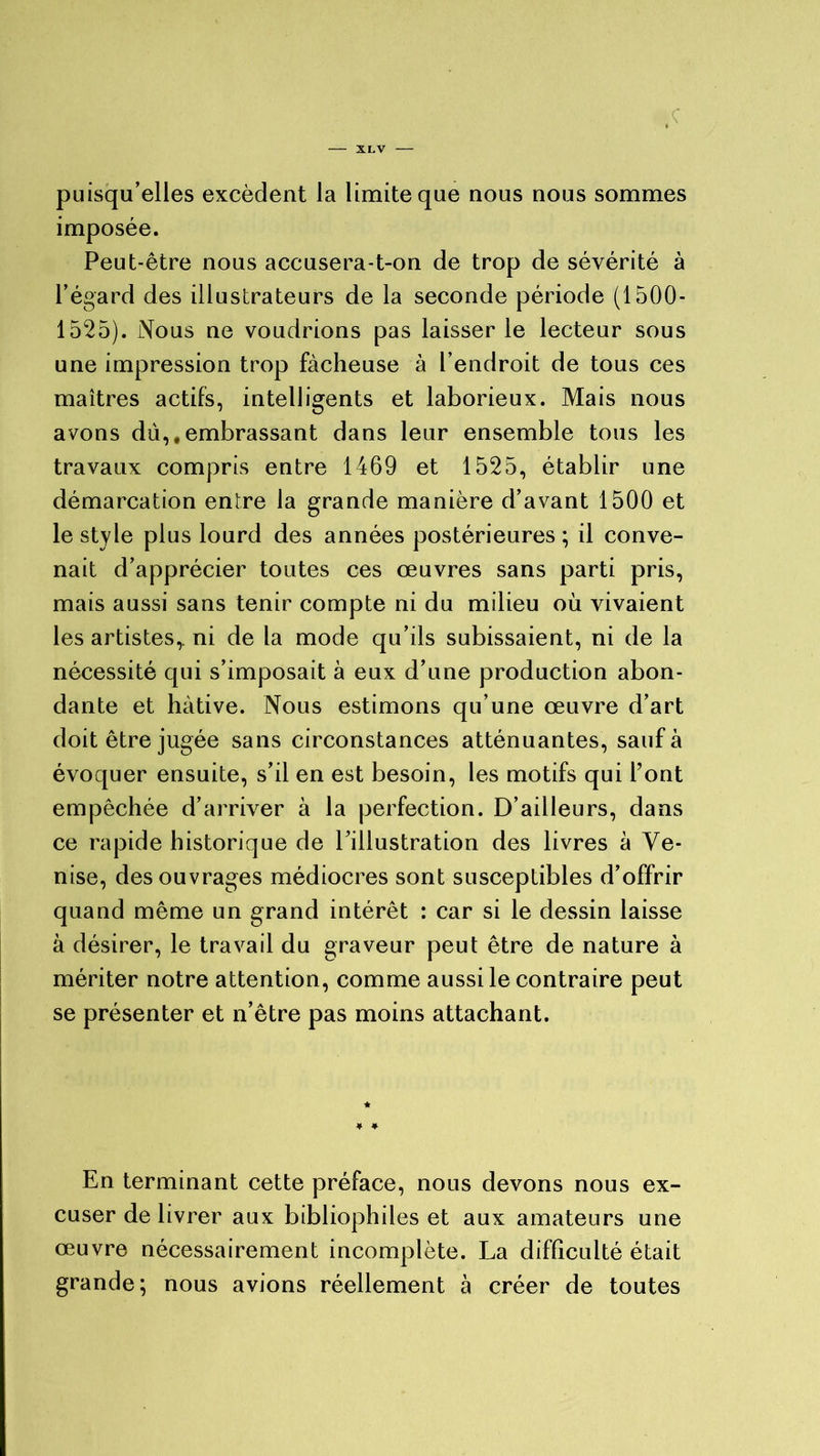 puisqu’elles excèdent la limite que nous nous sommes imposée. Peut-être nous accusera-t-on de trop de sévérité à l’égard des illustrateurs de la seconde période (1500- 1525). Nous ne voudrions pas laisser le lecteur sous une impression trop fâcheuse à l’endroit de tous ces maîtres actifs, intelligents et laborieux. Mais nous avons du,,embrassant dans leur ensemble tous les travaux compris entre 1469 et 1525, établir une démarcation entre la grande manière d’avant 1500 et le style plus lourd des années postérieures ; il conve- nait d’apprécier toutes ces œuvres sans parti pris, mais aussi sans tenir compte ni du milieu où vivaient les artistes,, ni de la mode qu’ils subissaient, ni de la nécessité qui s’imposait à eux d’une production abon- dante et hâtive. Nous estimons qu’une œuvre d’art doit être jugée sans circonstances atténuantes, sauf à évoquer ensuite, s’il en est besoin, les motifs qui font empêchée d’arriver à la perfection. D’ailleurs, dans ce rapide historique de l’illustration des livres à Ve- nise, des ouvrages médiocres sont susceptibles d’offrir quand même un grand intérêt : car si le dessin laisse à désirer, le travail du graveur peut être de nature à mériter notre attention, comme aussi le contraire peut se présenter et n’être pas moins attachant. En terminant cette préface, nous devons nous ex- cuser de livrer aux bibliophiles et aux amateurs une œuvre nécessairement incomplète. La difficulté était grande; nous avions réellement à créer de toutes