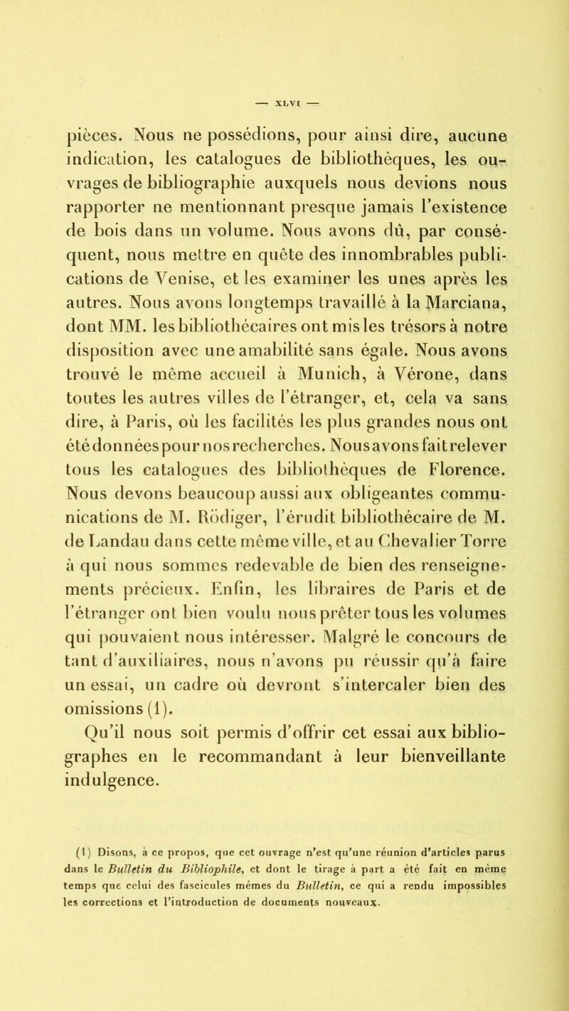 pièces. Nous ne possédions, pour ainsi dire, aucune indication, les catalogues de bibliothèques, les ou- vrages de bibliographie auxquels nous devions nous rapporter ne mentionnant presque jamais l’existence de bois dans un volume. Nous avons dû, par consé- quent, nous mettre en quête des innombrables publi- cations de Venise, et les examiner les unes après les autres. Nous avons longtemps travaillé à la Marciana, dont MM. les bibliothécaires ont mis les trésors à notre disposition avec une amabilité sans égale. Nous avons trouvé le même accueil à Munich, à Vérone, dans toutes les autres villes de l’étranger, et, cela va sans dire, à Paris, où les facilités les plus grandes nous ont été données pour nos recherches. Nous avons faitrelever tous les catalogues des bibliothèques de Florence. Nous devons beaucoup aussi aux obligeantes commu- nications de M. Rédiger, l’érudit bibliothécaire de M. de Landau dans cette même ville, et au Chevalier Torre à qui nous sommes redevable de bien des renseigne- ments précieux. Enfin, les libraires de Paris et de l’étranger ont bien voulu nous prêter tous les volumes qui pouvaient nous intéresser. Malgré le concours de tant d’auxiliaires, nous n’avons pu réussir qu’à faire un essai, un cadre où devront s’intercaler bien des omissions (1). Qu’il nous soit permis d’offrir cet essai aux biblio- graphes en le recommandant à leur bienveillante indulgence. (t) Disons, à ce propos, que cet ouvrage n’est qu’une réunion d’articles parus dans le Bulletin du Bibliophile, et dont le tirage à part a été fait en même temps que celui des fascicules mêmes du Bulletin, ce qui a rendu impossibles les corrections et l’introduction de documents nouveaux-