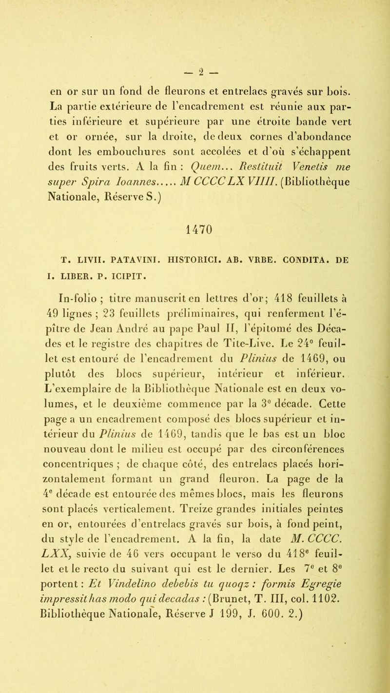 en or sur un fond de fleurons et entrelacs gravés sur Lois. La partie extérieure de l’encadrement est réunie aux par- ties inférieure et supérieure par une étroite bande vert et or ornée, sur la droite, de deux cornes d’abondance dont les embouchures sont accolées et d’où s’échappent des fruits verts. A la fin: Quem... Restituit Venetis me super Spira loannes M CCCCLX VIIII. (Bibliothèque Nationale, RéserveS.) 1470 T. LIVII. PATAVINI. HISTORICI. AB. VRBE. CONDITA. DE I. LIBER. P. ICIPIT. In-folio; titre manuscrit en lettres d’or; 418 feuillets à 49 lignes ; 23 feuillets préliminaires, qui renferment l’é- pître de Jean André au pape Paul II, l’épitomé des Déca- des et le registre des chapitres de Tite-Live. Le 24° feuil- let est entouré de l’encadrement du Plinius de 1469, ou plutôt des blocs supérieur, intérieur et inférieur. L’exemplaire de la Bibliothèque Nationale est en deux vo- lumes, et le deuxième commence par la 3° décade. Cette page a un encadrement composé des blocs supérieur et in- térieur du Plinius de 1469, tandis que le bas est un bloc nouveau dont le milieu est occupé par des circonférences concentriques ; de chaque côté, des entrelacs placés hori- zontalement formant un grand fleuron. La page de la 4e décade est entourée des mêmes blocs, mais les fleurons sont placés verticalement. Treize grandes initiales peintes en or, entourées d’entrelacs gravés sur bois, à fond peint, du stvle de l’encadrement. A la fin, la date M. CCCC. LXX, suivie de 46 vers occupant le verso du 418e feuil- let et le recto du suivant qui est le dernier. Les 7e et 8e portent : Et Vindelino debebis tu quoqz : formis Egregie impressitlias modo qui decadas : (Brunet, T. III, col. 1102.