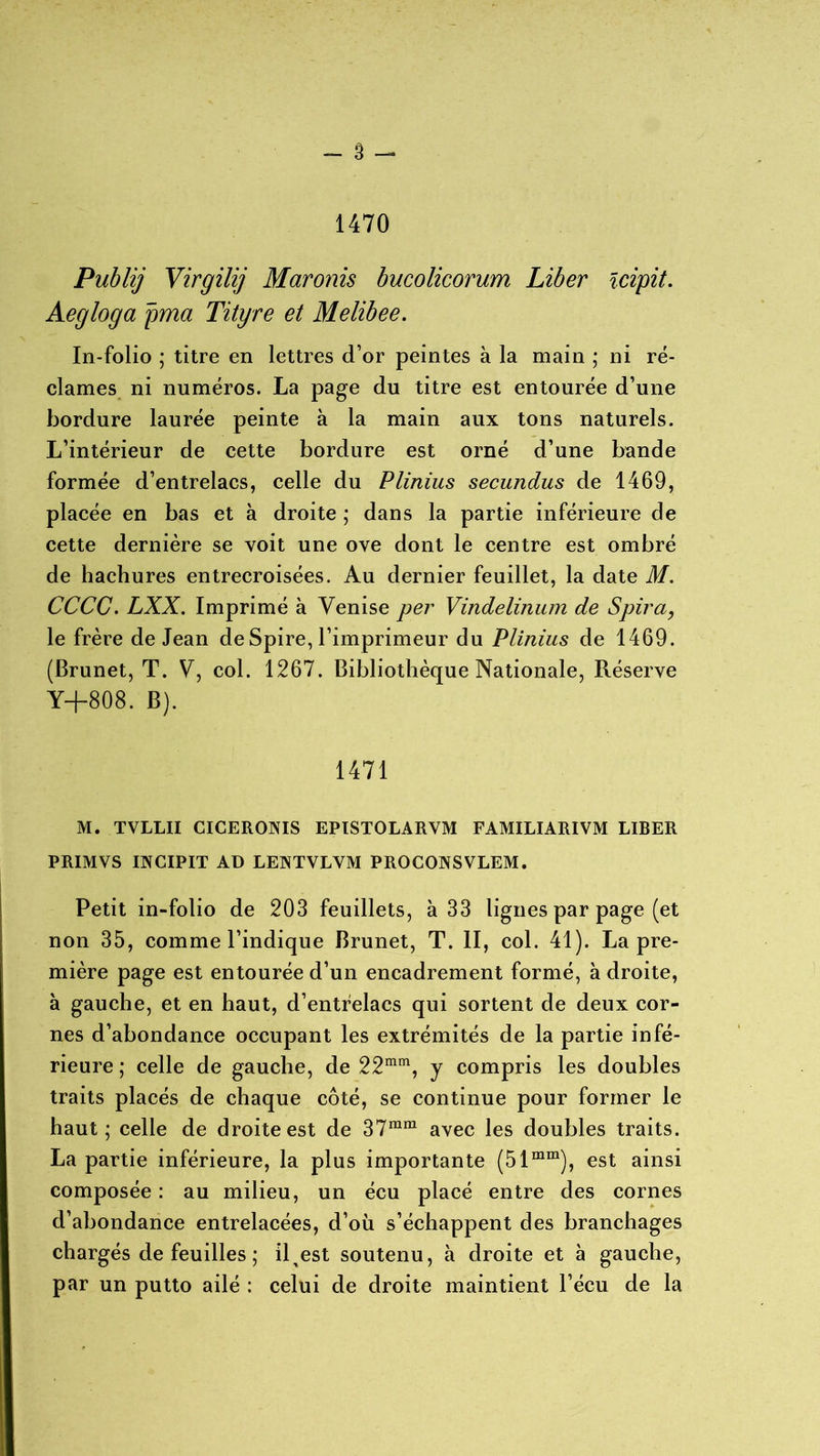 1470 Publij Virgilij Maronis bucolicorum Liber ïcipit. Aegloga pma Tityre et Melibee. In-folio ; titre en lettres d’or peintes à la main ; ni ré- clames ni numéros. La page du titre est entourée d’une bordure laurée peinte à la main aux tons naturels. L’intérieur de cette bordure est orné d’une bande formée d’entrelacs, celle du Plinius secundus de 1469, placée en bas et à droite ; dans la partie inférieure de cette dernière se voit une ove dont le centre est ombré de hachures entrecroisées. Au dernier feuillet, la date M. CCCC. LXX. Imprimé à Venise per Vindelinum de Spira, le frère de Jean deSpire, l’imprimeur du Plinius de 1469. (Brunet, T. V, col. 1267. Bibliothèque Nationale, Réserve Y+808. B). 1471 M. TVLLII CICERONIS EPISTOLARVM FAMILIARIVM LIBER PRIMVS INGIPIT AD LEJNTVLVM PROCOIVSVLEM. Petit in-folio de 203 feuillets, à 33 lignes par page (et non 35, comme l’indique Brunet, T. II, col. 41). La pre- mière page est entourée d’un encadrement formé, à droite, à gauche, et en haut, d’entrelacs qui sortent de deux cor- nes d’abondance occupant les extrémités de la partie infé- rieure ; celle de gauche, de 22mm, y compris les doubles traits placés de chaque côté, se continue pour former le haut; celle de droite est de 37mm avec les doubles traits. La partie inférieure, la plus importante (51mm), est ainsi composée : au milieu, un écu placé entre des cornes d’abondance entrelacées, d’où s’échappent des branchages chargés de feuilles ; il^est soutenu, à droite et à gauche, par un putto ailé : celui de droite maintient l’écu de la