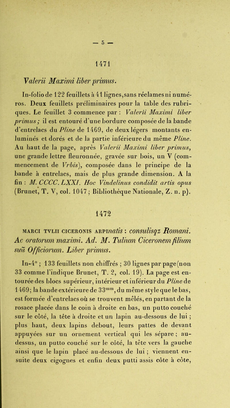 1471 Valerii Maximi liber primus. In-folio cle 122 feuillets à 41 lignes,sans réclames ni numé- ros. Deux feuillets préliminaires pour la table clés rubri- ques. Le feuillet 3 commence par : Valerii Maximi liber primus ; il est entouré d’une bordure composée de la bande d’entrelacs du Pline de 1469, de deux légers montants en- luminés et dorés et cle la partie inférieure du même Pline. Au haut de la page, après Valerii Maximi liber primus, une grande lettre fleuronnée, gravée sur bois, un V (com- mencement de Vrbis), composée clans le principe de la bande à entrelacs, mais de plus grande dimension. A la fin : M. CCCC. LXXI. Hoc Vindelinus condidit artis opus (Brunet, T. Y, col. 1047 ; Bibliothèque Nationale, Z. n. p). 1472 marci tvlii ciceronis arpmatis : consulisqz Romani. Ac oratorum maximi. Ad. M. Tulium Giceronem filium suü Officiorum. Liber primus. In-4° ; 133 feuillets non chiffrés; 30 lignes par page (non 33 comme l’indique Brunet, T. 2, col. 19). La page est en- tourée des blocs supérieur, intérieur et inférieur du Pline de 1469; la bande extérieure de 33rara, du même style que le bas, est formée d’entrelacs où se trouvent mêlés, en partant de la rosace placée dans le coin à droite en bas, un putto couché sur le côté, la tête à droite et un lapin au-clessous de lui ; plus haut, deux lapins debout, leurs pattes de devant appuyées sur un ornement vertical qui les sépare; au- dessus, un putto couché sur le côté, la tête vers la gauche ainsi que le lapin placé au-clessous cle lui ; viennent en- suite deux cigognes et enfin deux putti assis côte à côte,
