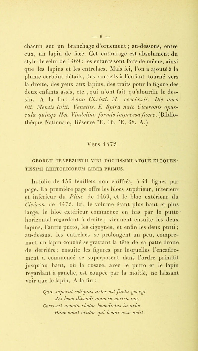 chacun sur un branchage d’ornement ; au-dessous, entre eux, un lapin de face. Cet entourage est absolument du style de celui de 1469 : les enfants sont faits de même, ainsi que les lapins et les entrelacs. Mais ici, l’on a ajouté à la plume certains détails, des sourcils à l’enfant tourné vers la droite, des yeux aux lapins, des traits pour la figure des deux enfants assis, etc., qui n’ont fait qu’alourdir le des- sin. A la fin : Anno Christi. M. cccclxxii. Die uero iiii. Mensis Iulii. Venetiis. E Spira nato Ciceronis opus- cula quinqz Hec Vindelino forniis impressa fuere. (Biblio- thèque Nationale, Réserve *E. 16. *E. 68. A.) Vers 1472 GEORGII TRAPEZUJNTII VIRI DOCTISSIMI ATQUE ELOQUEN* TISSIMI RHETORICORU.M LIBER PRIMUS. In-folio de 156 feuillets non chiffrés, h 41 lignes par page. La première page offre les blocs supérieur, intérieur et inférieur du Pline de 1469, et le bloc extérieur du Cicéron de 1472. Ici, le volume étant plus haut et plus large, le bloc extérieur commence en bas par le putto horizontal regardant à droite ; viennent ensuite les deux lapins, l’autre putto, les cigognes, et enfin les deux putli ; au-dessus, les entrelacs se prolongent un peu, compre- nant un lapin couché se grattant la tête de sa patte droite de derrière ; ensuite les figures par lesquelles l’encadre- ment a commencé se superposent dans l’ordre primitif jusqu’au haut, où la rosace, avec le putto et le lapin regardant à gauche, est coupée par la moitié, ne laissant voir que le lapin. A la fin : Quœ superat reliquas actes est facta georgi Ars bene dicendi munere nostra tuo. Correxit ueneta r/ietor benedictus in urbe. Haric emat orator qui bonus esse uclit.