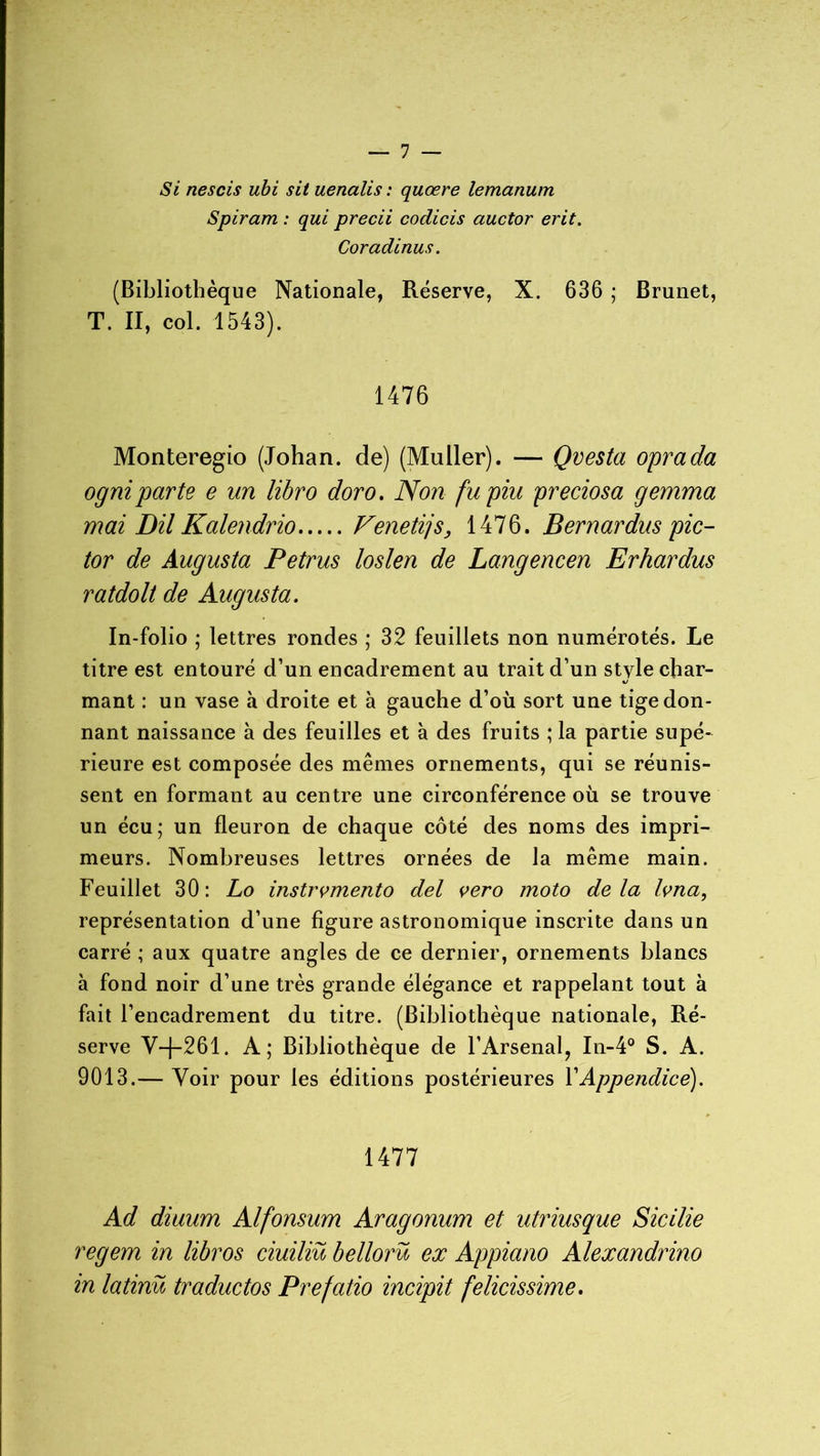 Si nescis ubi sit uenalis : quœre lemanum Spiram : qui precii codicis auctor erit. Coradinus. (Bibliothèque Nationale, Réserve, X. 636 ; Brunet, T. II, col. 1543). 1476 Monteregio (Johan. de) (Muller). — Qvesta oprada ogniparte e un libro doro. Non fupiu preciosa gemma mai Dil Kalendrio Fenetijs, 1476. Bernardus pic- tor de Augusta Petrus loslen de Langencen Erhardus ratdolt de Augusta. In-folio ; lettres rondes ; 32 feuillets non numérotés. Le titre est entouré d’un encadrement au trait d’un style char- mant : un vase à droite et à gauche d’où sort une tige don- nant naissance à des feuilles et à des fruits ; la partie supé- rieure est composée des mêmes ornements, qui se réunis- sent en formant au centre une circonférence où se trouve un écu; un fleuron de chaque côté des noms des impri- meurs. Nombreuses lettres ornées de la même main. Feuillet 30: Lo instrumente) del vero moto delà Ivna, représentation d’une figure astronomique inscrite dans un carré ; aux quatre angles de ce dernier, ornements blancs à fond noir d’une très grande élégance et rappelant tout à fait l’encadrement du titre. (Bibliothèque nationale, Ré- serve V—[-261. A; Bibliothèque de l’Arsenal, In-4° S. A. 9013.— Voir pour les éditions postérieures Y Appendice). 1477 Ad diuum Alfonsum Aragonum et utriusque Sicilie regem in libros ciuiliü bellorü ex Appiano Alexandrino in latinü traductos Prefatio incipit felicissime.