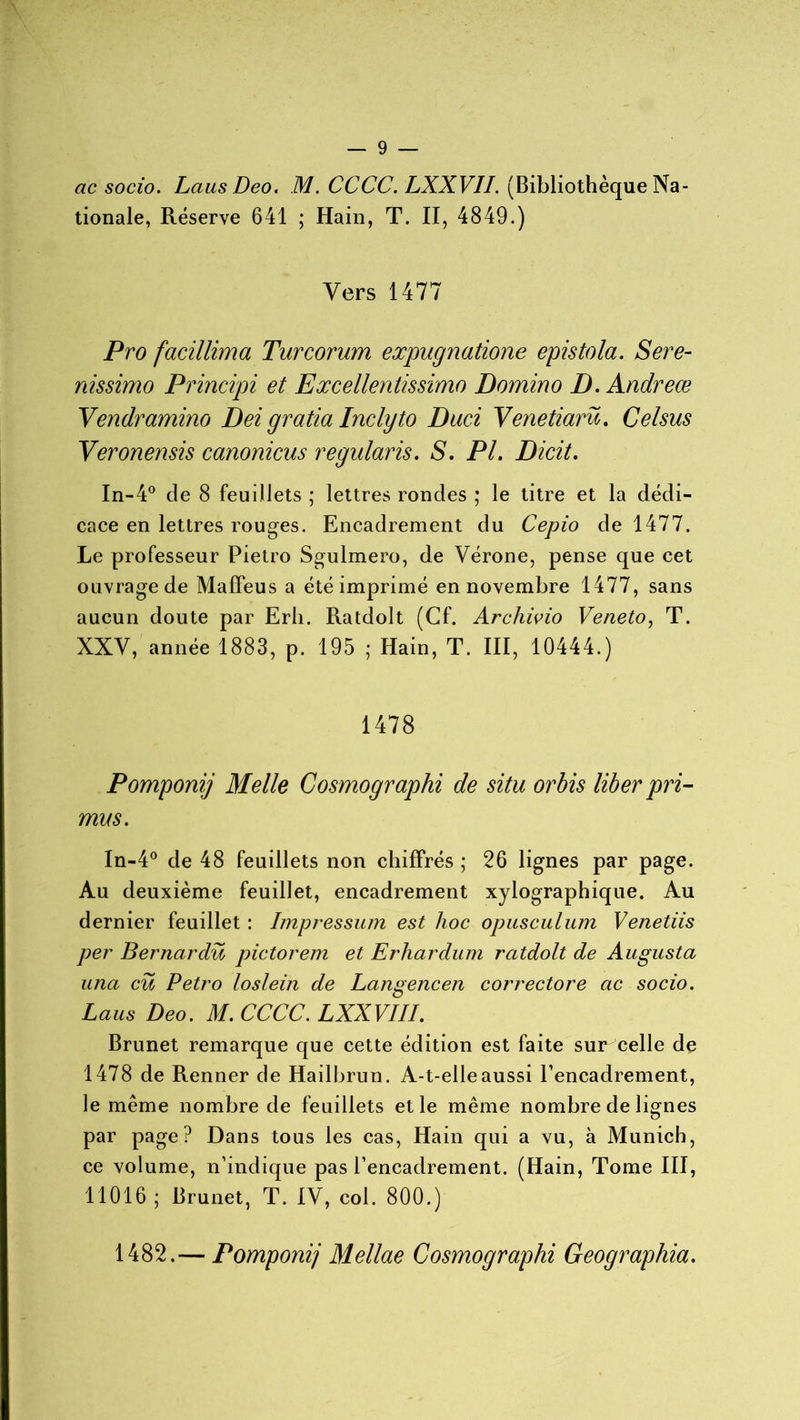 ac socio. Laus Deo. M. CCCC. LXXVII. (Bibliothèque Na- tionale, Réserve 641 ; Hain, T. II, 4849.) Vers 1477 Pro facillima Turcorum expugnatione epistola. Sere- nissimo Principi et Excellentissimo Domino D. Andreœ Vendramino Dei gratta Inclyto Duci Venetiarü. Celsus Veronensis canonicns regularis. S. PL Dicit. In-4° de 8 feuillets ; lettres rondes ; le titre et la dédi- cace en lettres rouges. Encadrement du Cepio de 1477. Le professeur Pietro Sgulmero, de Vérone, pense que cet ouvrage de Maffeus a été imprimé en novembre 1477, sans aucun doute par Erh. Ratdolt (Cf. Archivio Veneto, T. XXV, année 1883, p. 195 ; Hain, T. III, 10444.) 1478 Pomponij Melle Cosmographi de situ orbis liber pri- mus. In-4° de 48 feuillets non chiffrés ; 26 lignes par page. Au deuxième feuillet, encadrement xylographique. Au dernier feuillet : Impressum est hoc opusculum Venetiis per Bernardü pictorem et Erhardum ratdolt de Augusta una eu Petro loslein de Langencen correctore ac socio. Laus Deo. M. CCCC. LXXVIII. Brunet remarque que cette édition est faite sur celle de 1478 de Renner de Hailbrun. A-t-elle aussi l’encadrement, le même nombre de feuillets et le même nombre de lignes par page? Dans tous les cas, Hain qui a vu, à Munich, ce volume, n’indique pas l’encadrement. (Hain, Tome III, 11016 ; Brunet, T. IV, coi. 800.) 1482.— Pomponij Mellae Cosmographi Geographia.