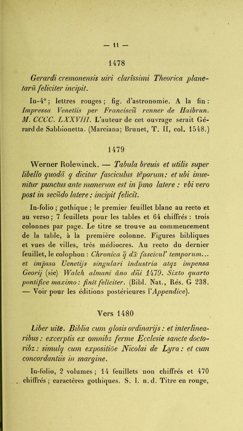 1478 Gerardi cremonensis uiri clarîssimi Theorica plane- tarû féliciter incipit. In-4° ; lettres rouges ; fig. d’astronomie. A la fin : Impressa Veneliis per Franciscü renner de Haibrun. M. CCCC. LXXVIU. L’auteur de cet ouvrage serait Gé- rard de Sabbionetta. (Marciana; Brunet, T. II, col. 1548.) 1479 Werner Rolewinck. — Tabula breuis et utilis super libello quodd q dicitur fasciculus têporum: etubi inue- nitur punctus ante numerum est in pmo latere : vbi vero post in secüdo latere : incipit felicît. In-folio ; gothique ; le premier feuillet blanc au recto et au verso ; 7 feuillets pour les tables et 64 chiffrés : trois colonnes par page. Le titre se trouve au commencement de la table, à la première colonne. Figures bibliques et vues de villes, très médiocres. Au recto du dernier feuillet, le coiophon : Chronica 7[ dx fascicuV temponun... et impssa Uenetijs s ingu la ri indus tria atqz impensa Geoïdj (sic) Walch almani âno dni 4479. Sixto quarto pontifi.ee maximo : finit féliciter. (Bibl. Nat., Rés. G 238. — Voir pour les éditions postérieures VAppendice). Vers 1480 Liber uite. Biblia cum glosis ordina.rijs : et interlinea- ribus : excerptis ex omnibz ferme Ecclesie sancte docto- ribz : simulq cum expositiôe Nicolai de Lyra : et cum concordantiis in margine. In-folio, 2 volumes; 14 feuillets non chiffrés et 470 , chiffrés; caractères gothiques. S. 1. n.d. Titre en rouge,