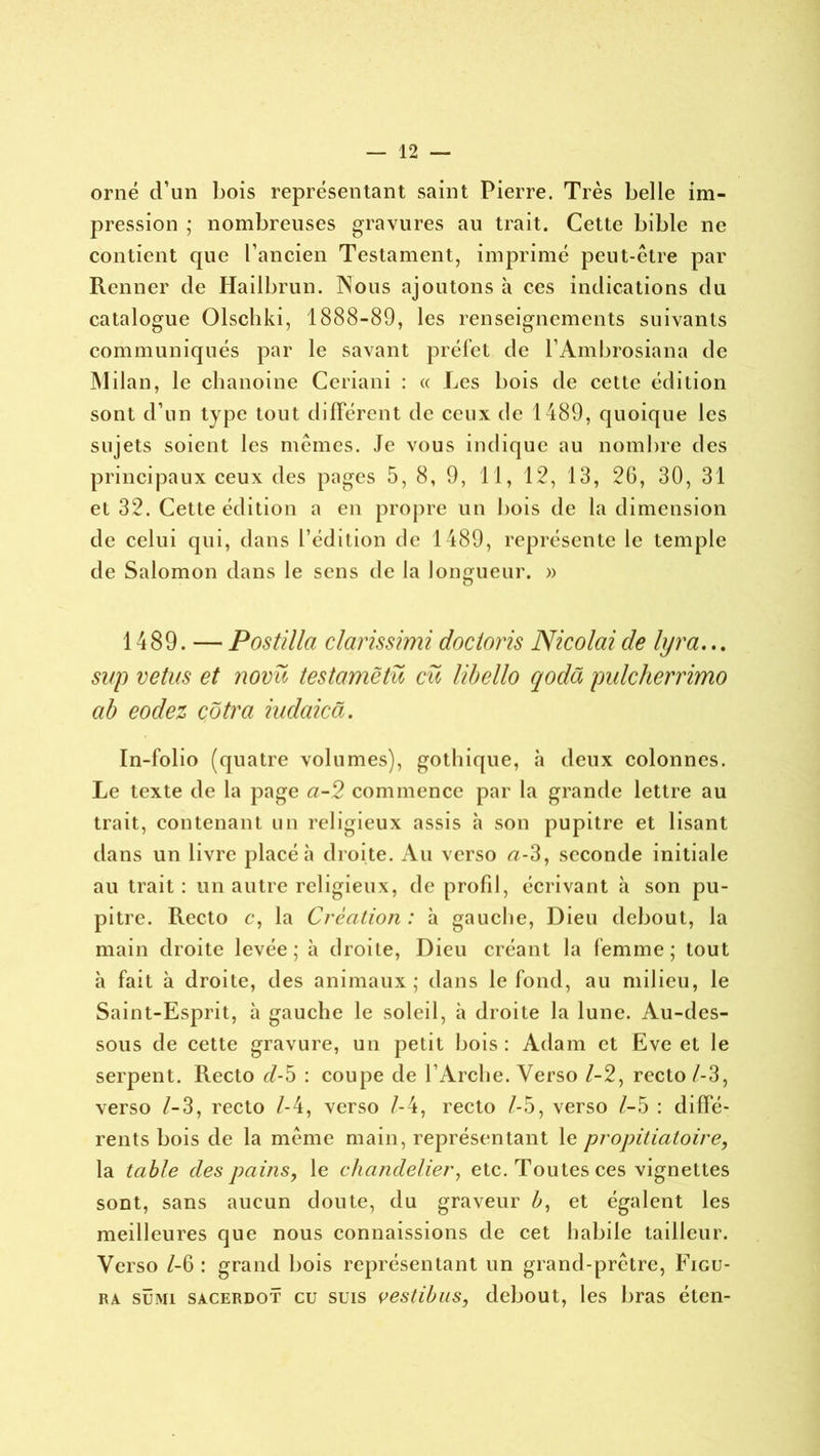 orné d’un bois représentant saint Pierre. Très belle im- pression ; nombreuses gravures au trait. Cette bible ne contient que l’ancien Testament, imprimé peut-être par Renner de Hailbrun. Nous ajoutons à ces indications du catalogue Olschki, 1888-89, les renseignements suivants communiqués par le savant préfet de l’Ambrosiana de Milan, le chanoine Ceriani : « Les bois de cette édition sont d’un type tout différent de ceux de 1489, quoique les sujets soient les mêmes. Je vous indique au nombre des principaux ceux des pages 5, 8, 9, 11, 12, 13, 20, 30, 31 et 32. Cette édition a en propre un bois de la dimension de celui qui, dans l’édition de 1489, représente le temple de Salomon dans le sens de la longueur. » 1489. — Pastilla clarissimi docioris Nicolai de lyra... sup vêtus et novü testamëtü eu libello qodü pulcherrimo ab eodez côtra iudaicâ. In-folio (quatre volumes), gothique, h deux colonnes. Le texte de la page ci-2 commence par la grande lettre au trait, contenant un religieux assis à son pupitre et lisant dans un livre placé à droite. Au verso a-3, seconde initiale au trait : un autre religieux, de profil, écrivant à son pu- pitre. Recto c, la Création : à gauche, Dieu debout, la main droite levée; à droite, Dieu créant la femme; tout à fait à droite, des animaux; dans le fond, au milieu, le Saint-Esprit, à gauche le soleil, à droite la lune. Au-des- sous de cette gravure, un petit bois : Adam et Eve et le serpent. Recto d-5 : coupe de l’Arche. Verso 1-2, recto/-3, verso /-3, recto l-4, verso /-4, recto l-5, verso l-5 : diffé- rents bois de la même main, représentant le propitiatoire, la table des pains, le chandelier, etc. Toutes ces vignettes sont, sans aucun doute, du graveur b, et égalent les meilleures que nous connaissions de cet habile tailleur. Verso /-6 : grand bois représentant un grand-prêtre, Figu- ra sümi sacerdot eu suis vestibus, debout, les bras éten-