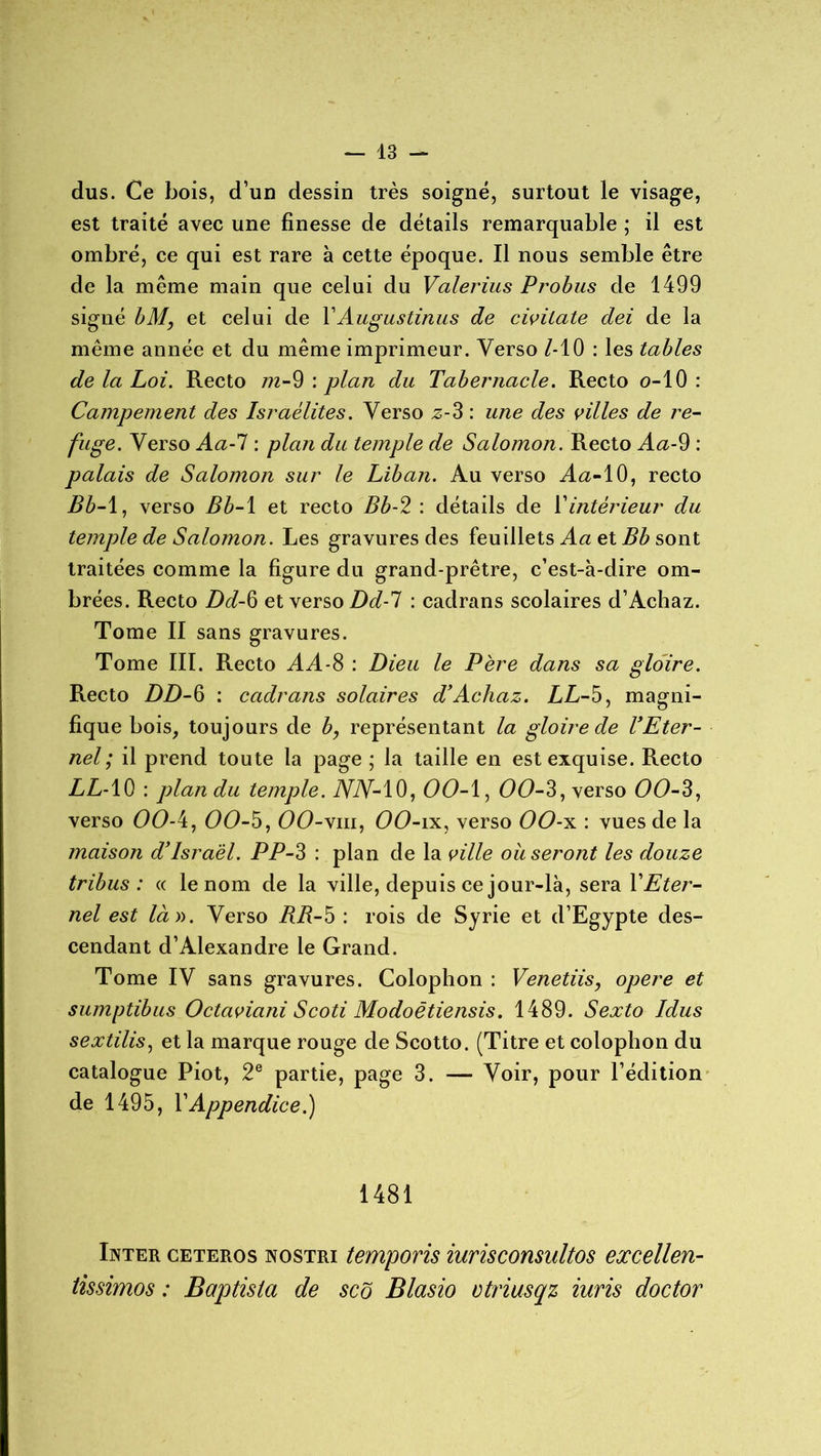 dus. Ce bois, d’un dessin très soigné, surtout le visage, est traité avec une finesse de détails remarquable ; il est ombré, ce qui est rare à cette époque. Il nous semble être de la même main que celui du Valerius Probus de 1499 signé bM, et celui de YAugustinus de civitate dei de la même année et du même imprimeur. Verso MO : les tables de la Loi. Recto m-9 : plan du Tabernacle. Recto o-10 : Campement des Israélites. Verso z-3 : une des villes de re- fuge. Verso Aa-1 : plan du temple de Salomon. Recto Aa-9 : palais de Salomon sur le Liban. Au verso Aa-10, recto Bb-1, verso Bb-1 et recto Bb-2 : détails de Y intérieur du temple de Salomon. Les gravures des feuillets Aa et Bb sont traitées comme la figure du grand-prêtre, c’est-à-dire om- brées. Recto Dd-6 et verso Dd-1 : cadrans scolaires d’Achaz. Tome II sans gravures. Tome III. Recto AA-3 : Dieu le Père dans sa gloire. Recto DD-6 : cadrans solaires d’Achaz. LL-5, magni- fique bois, toujours de b, représentant la gloire de l’Eter- nel; il prend toute la page ; la taille en est exquise. Recto LL-10 : plan du temple. iVTV-lO, 00-1, 00-3, verso 00-3, verso 00-4, 0(9-5, OO-vni, OO-ix, verso OO-x : vues de la maison d’Israël. PP-3 : plan de la ville ou seront les douze tribus: « le nom de la ville, depuis ce jour-là, sera YEter- nel est là ». Verso BR-5 : rois de Syrie et d’Egypte des- cendant d’Alexandre le Grand. Tome IV sans gravures. Colophon : Venetiis, opéré et sumptibus Octaviani Scoti Modoêtiensis. 1489. Sexto Idus sextilis, et la marque rouge de Scotto. (Titre et colophon du catalogue Piot, 2e partie, page 3. — Voir, pour l’édition de 1495, Y Appendice.) 1481 Inter ceteros nostri temporis iurisconsultes excellen- tissimos : Baptista de scô Blasio vtriasqz iuris doctor