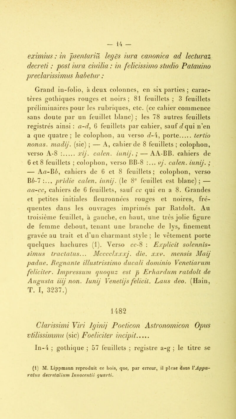 eximius : in psentariü legës iura canonica ad lecturaz decreti : post iura ciuilia : in felicissimo studio Patauino preclarissimus habetur : Grand in-folio, à deux colonnes, en six parties ; carac- tères gothiques rouges et noirs ; 81 feuillets ; 3 feuillets préliminaires pour les rubriques, etc. (ce cahier commence sans doute par un feuillet blanc) ; les 78 autres feuillets registres ainsi : a-dy 6 feuillets par cahier, sauf rfqui n’en a que quatre; le colophon, au verso cl-4, porte tertio nouas, madij. (sic) ; — A, cahier de 8 feuillets ; colophon, verso A-8 : xij. calen. iunij. ; — AA-BB. cahiers de 6 et 8 feuillets ; colophon, verso BB-8 py. calen. iunij. ; — A«-B£, cahiers de 6 et 8 feuillets; colophon, verso B£-7 pridie calen. iunij. (le 8° feuillet est blanc) ; — aa-cc, cahiers de G feuillets, sauf ce qui en a 8. Grandes et petites initiales fleuronnées rouges et noires, fré- quentes dans les ouvrages imprimés par Ratdolt. Au troisième feuillet, à gauche, en haut, une très jolie figure de femme debout, tenant une branche de lys, finement gravée au trait et d’un charmant style ; le vêtement porte quelques hachures (1). Verso cc-8 : Explicit solennis- simus tractatus... Mcccclxxxj. die. xxv. mensis Maij padue. Régnante illustrissimo ducali dominio Venetiarum féliciter, lmpressum quoquz est p Erhardum ratdolt de Augusta iiij non. Iunij Yenetijs felicit. Laus deo. (Hain, T. I, 3237.) 1482 Clarissimi Viri lcjinij Poeticon Astronomicon Opus vlilissimmu (sic) Foeliciter incipit In-4 ; gothique ; 57 feuillets ; registre a-g ; le titre se J (1) M. Lippmann reproduit ce bois, que, par erreur, il plcae dans Y Âppa- ratus decretalium Innocenta quanti.