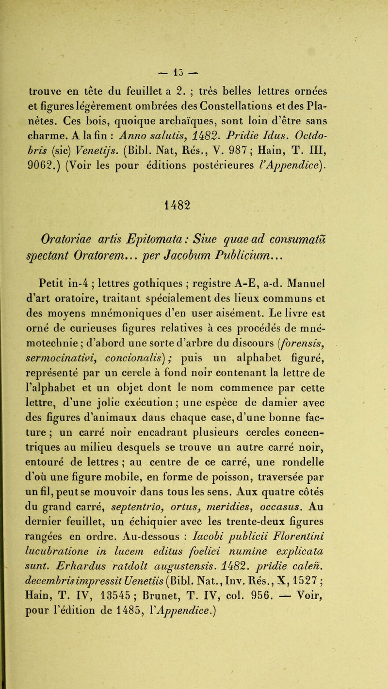 trouve en tête du feuillet a 2. ; très belles lettres ornées et figures légèrement ombrées des Constellations et des Pla- nètes. Ces bois, quoique archaïques, sont loin d’être sans charme. A la fin : Anno salutis, lb82. Pridie Idus. Octdo- bris (sic) Venelijs. (Bibl. Nat, Rés., Y. 987; Hain, T. III, 9062.) (Voir les pour éditions postérieures l’Appendice). 1482 Oratoriae artis Epitomata : Siue quae ad consumatü spectant Oratorem... per Jacobum Publicium... Petit in-4 ; lettres gothiques ; registre A-E, a-d. Manuel d’art oratoire, traitant spécialement des lieux communs et des moyens mnémoniques d’en user aisément. Le livre est orné de curieuses figures relatives à ces procédés de mné- motechnie ; d’abord une sorte d’arbre du discours (forensis, sermocinativi, concionalis) ; puis un alphabet figuré, représenté par un cercle à fond noir contenant la lettre de l’alphabet et un objet dont le nom commence par cette lettre, d’une jolie exécution ; une espèce de damier avec des figures d’animaux dans chaque case, d’une bonne fac- ture ; un carré noir encadrant plusieurs cercles concen- triques au milieu desquels se trouve un autre carré noir, entouré de lettres ; au centre de ce carré, une rondelle d’où une figure mobile, en forme de poisson, traversée par un fil, peut se mouvoir dans tous les sens. Aux quatre côtés du grand carré, septentrio, ortus, meridies, occasus. Au dernier feuillet, un échiquier avec les trente-deux figures rangées en ordre. Au-dessous : lacobi publicii Florentini lucubratione in lucem editus foelici numine explicata sunt. Erhardus ratdolt augustensis. 4482. pridie calen. decembrisimpressit Uenetiis(Ribl. Nat., Inv. Rés., X, 1527 ; Hain, T. IY, 13545; Brunet, T. IY, col. 956. — Voir, pour l’édition de 1485, l'Appendice.)