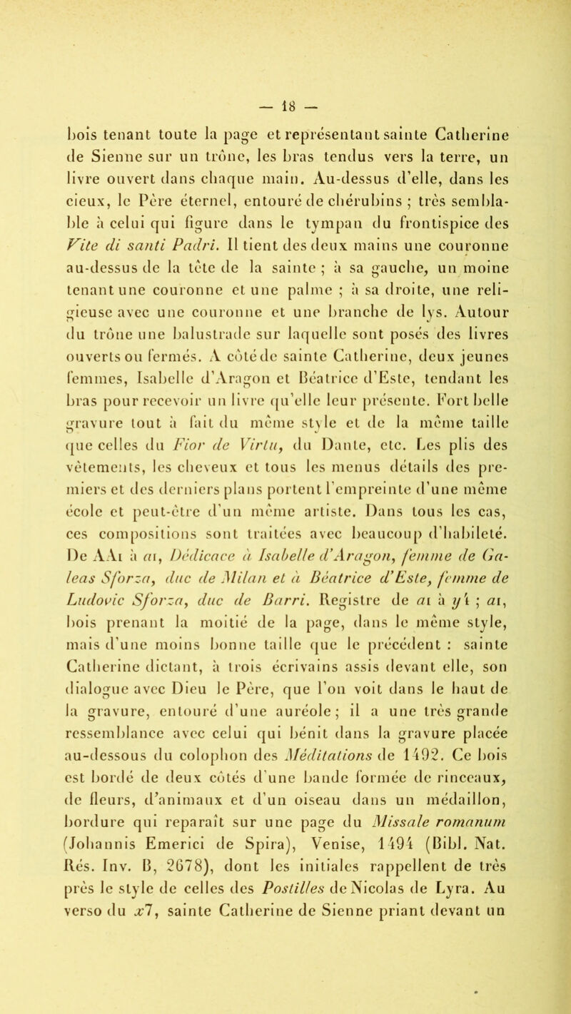 bois tenant toute la page et représentant sainte Catherine de Sienne sur un trône, les bras tendus vers la terre, un livre ouvert dans chaque main. Au-dessus d’elle, dans les cieux, le Père éternel, entouré de chérubins ; très sembla- ble à celui qui figure dans le tympan du frontispice des Vite cli santi Padri. Il tient des deux mains une couronne au-dessus de la tète de la sainte ; à sa gauche, un moine tenant une couronne et une palme ; il sa droite, une reli- gieuse avec une couronne et une branche de lys. Autour du trône une balustrade sur laquelle sont posés des livres ouverts ou fermés. A côtédc sainte Catherine, deux jeunes femmes, Isabelle d’Aragon et Béatrice d’Estc, tendant les bras pour recevoir un livre qu’elle leur présente. Port belle gravure tout à fait du même style et de la même taille ([lie celles du Fior de Virtu, du Dante, etc. Les plis des vêtements, les cheveux et tous les menus détails des pre- miers et des derniers plans portent l’empreinte d’une même école et peut-être d'un même artiste. Dans tous les cas, ces compositions sont traitées avec beaucoup d’habileté. De A Ai à m, Dédicace à Isabelle d*Aragon, femme de G a- leas Sforza, duc de Milan et à Béatrice d’Este, femme de Ludovic Sforza, duc (le Barri. Registre de ai à y \ ; <21, bois prenant la moitié de la page, dans le même style, mais d'une moins bonne taille que le précédent : sainte Catherine dictant, à trois écrivains assis devant elle, son dialogue avec Dieu le Père, que l’on voit dans le haut de la gravure, entouré d’une auréole; il a une très grande ressemblance avec celui qui bénit dans la gravure placée au-dessous du colophon des Méditations de 1492. Ce bois est bordé de deux côtés d’une bande formée de rinceaux, de fleurs, d’animaux et d’un oiseau dans un médaillon, bordure qui reparaît sur une page du Missale romanum (Johannis Emerici de Spira), Venise, 1494 (Bibl. Nat. liés. Inv. B, 2G78), dont les initiales rappellent de très près le style de celles des Postilles de Nicolas de Lyra. Au verso du xi, sainte Catherine de Sienne priant devant un