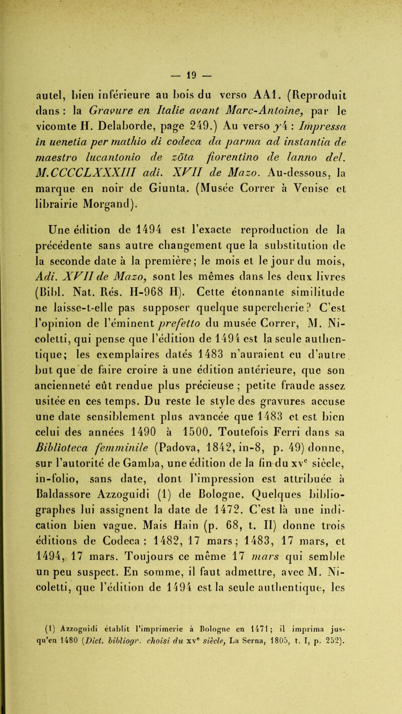 autel, bien inférieure au bois du verso AAI. (Reproduit dans : la Gravure en Italie avant Marc-Antoine, par le vicomte H. Delaborde, page 249.) Au verso y4 : Impressa in uenetia per mathio di codeca da parma ad instantia de maestro lacantonio de zôta fiorentino de lanno de/. M.CCCCLXXXIII adi. XVII de Mazo. Au-dessous, la marque en noir de Giunta. (Musée Correr à Venise et librairie Morgand). Une édition de 1494 est l’exacte reproduction de la précédente sans autre changement que la substitution de la seconde date à la première; le mois et le jour du mois, Adi. XVII de Mazo, sont les mêmes dans les deux livres (Bibl. Nat. Rés. H-968 H). Cette étonnante similitude ne laisse-t-elle pas supposer quelque supercherie ? C’est l’opinion de l’éminent prefetto du musée Correr, M. Ni- coletti, qui pense que l’édition de 1494 est la seule authen- tique; les exemplaires datés 1483 n’auraient eu d’autre but que de faire croire à une édition antérieure, que son ancienneté eût rendue plus précieuse ; petite fraude assez usitée en ces temps. Du reste le style des gravures accuse une date sensiblement pins avancée que 1483 et est bien celui des années 1490 h 1500. Toutefois Ferri dans sa Biblioteca femminile (Padova, 1842, in-8, p. 49) donne, sur l’autorité de Gamba, une édition de la (in du xvc siècle, in-folio, sans date, dont l’impression est attribuée à Baldassore Azzoguidi (1) de Bologne. Quelques biblio- graphes lui assignent la date de 1472. C’est là une indi- cation bien vague. Mais Hain (p. 68, t. Il) donne trois éditions de Codeca: 1482, 17 mars; 1483, 17 mars, et 1494, 17 mars. Toujours ce même 17 mars qui semble un peu suspect. En somme, il faut admettre, avec M. Ni- coletti, que l’édition de 1494 est la seule authentique, les (1) Azzoguidi établit l’imprimerie à Bologne en 1471; il imprima jus- qu’en 1480 (Dict. bibliogr. choisi du xv® siècle, La Serna, 1805, t. I, p. 252).