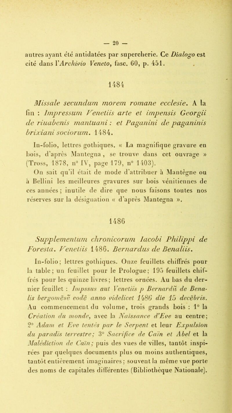 autres ayant été antidatées par supercherie. Ce Dialogo est cité dans YArchivio Veneto, fasc. 60, p. 451. 1484 Missale secundum morem romane ecclesie. A la fin : lmpressum Veuetiis arte et impensis Georgii de riuabenis mantuani : et Paganini de paganinis brixiani sociorum. 1484. In-folio, lettres gothiques. « La magnifique gravure en Lois, d’après Mantegna , se trouve dans cet ouvrage » (Tross, 1878, n° IV, page 179, n° 1403). On sait qu’il était de mode d’attribuer à Mantègne ou à Bellini les meilleures gravures sur bois vénitiennes de ces années ; inutile de dire que nous faisons toutes nos réserves sur la désignation « d’après Mantegna ». 1486 Supplementum chronicorum lacobi Philippi de Foresta. Venetiis 1486. Bernardus de Benaliis. In-folio; lettres gothiques. Onze feuillets chiffrés pour la table; un feuillet pour le Prologue; 195 feuillets chif- frés pour les quinze livres; lettres ornées. Au bas du der- nier feuillet : I/npssus ciut Venetiis ]) Bernardü de Bena- lis bergomësë code anno videlicet l'i86 die 15 decëbris. Au commencement du volume, trois grands bois : 1° la Création du inonde, avec la Naissance d'Eve au centre; 2° Adam et Ea’C tentés par le Serpent et leur Expulsion du paradis terrestre; 3° Sacrifice de Caïn et Abel et la Malédiction de Caïn; puis des vues de villes, tantôt inspi- rées par quelques documents plus ou moins authentiques, tantôt entièrement imaginaires; souventla meme vue porte des noms de capitales différentes (Bibliothèque Nationale).