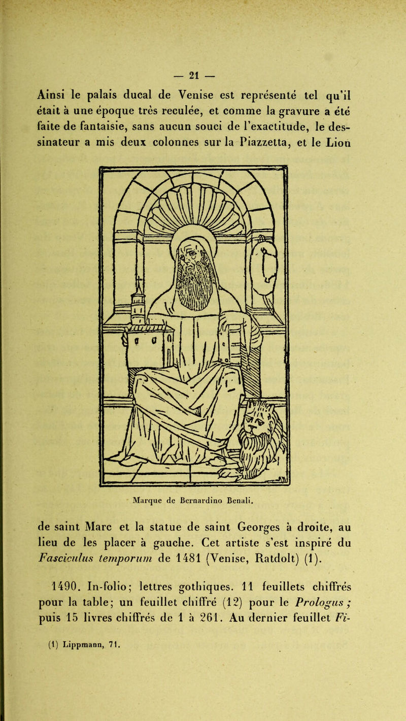 Ainsi le palais ducal de Venise est représenté tel qu’il était à une époque très reculée, et comme la gravure a été faite de fantaisie, sans aucun souci de l’exactitude, le des- sinateur a mis deux colonnes sur la Piazzetta, et le Lion de saint Marc et la statue de saint Georges à droite, au lieu de les placer à gauche. Cet artiste s’est inspiré du Fasciculus temporum de 1481 (Venise, Ratdolt) (1). 1490. In-folio; lettres gothiques. 11 feuillets chiffrés pour la table; un feuillet chiffré (12) pour le Prologus ; puis 15 livres chiffrés de 1 à 261. Au dernier feuillet Fi-