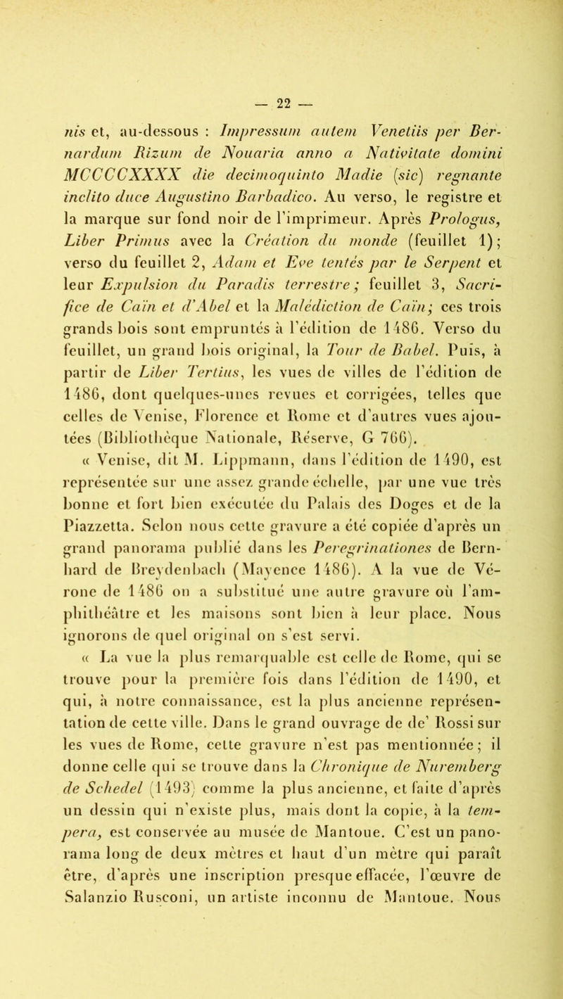 nis et, au-dessous : Impressum aule/n Venetiis per Ber- nardum Rizum de Nouaria anno a Nativitcite domini MCCCCXXXX die decinioquinto Madie [sic) régnante inclito duce Augustino Barbadico. Au verso, le registre et la marque sur Tond noir de l’imprimeur. Après Prologus, Liber Primas avec la Création du monde (feuillet 1); verso du feuillet 2, Adam et Eve tentés par le Serpent et leur Expulsion du Paradis terrestre; feuillet 3, Sacri- fice de Caïn et d'Abel et la Malédiction de Caïn; ces trois grands bois sont empruntés à l’édition de 1486. Verso du feuillet, un grand bois original, la Tour de Babel. Puis, h partir de Liber Tertius, les vues de villes de l’édition de 1486, dont quelques-unes revues et corrigées, telles que celles de Venise, Florence et Rome et d’autres vues ajou- tées (Bibliothèque Nationale, Réserve, G 766). « Venise, dit M. Lippmann, dans l’édition de 1490, est représentée sur une assez grande échelle, par une vue très bonne et fort bien exécutée du Palais des Doges et de la Piazzetla. Selon nous cette gravure a été copiée d’après un grand panorama publié dans les Peregrinationes de Bern- liard de Brevdenbach (Mavence 1486). A la vue de Vé- rone de 1486 on a substitué une autre gravure oii l'am- phithéâtre et les maisons sont bien à leur place. Nous ignorons de quel original on s’est servi. « La vue la plus remarquable est celle de Rome, qui se trouve pour la première fois dans l’édition de 1490, et qui, à notre connaissance, est la plus ancienne représen- tation de cette ville. Dans le çrand ouvrage de de’ Rossi sur les vues de Rome, cette gravure n’est pas mentionnée; il donne celle qui se trouve dans la Chronique de Nuremberg de Schedel 1493) comme la plus ancienne, et faite d’après un dessin qui n'existe plus, mais dont la copie, à la tem- pera, est conservée au musée de Mantoue. C’est un pano- rama long de deux mètres et haut d’un mètre qui paraît être, d'après une inscription presque effacée, l’œuvre de Salanzio Ruseoni, un artiste inconnu de Mantoue. Nous