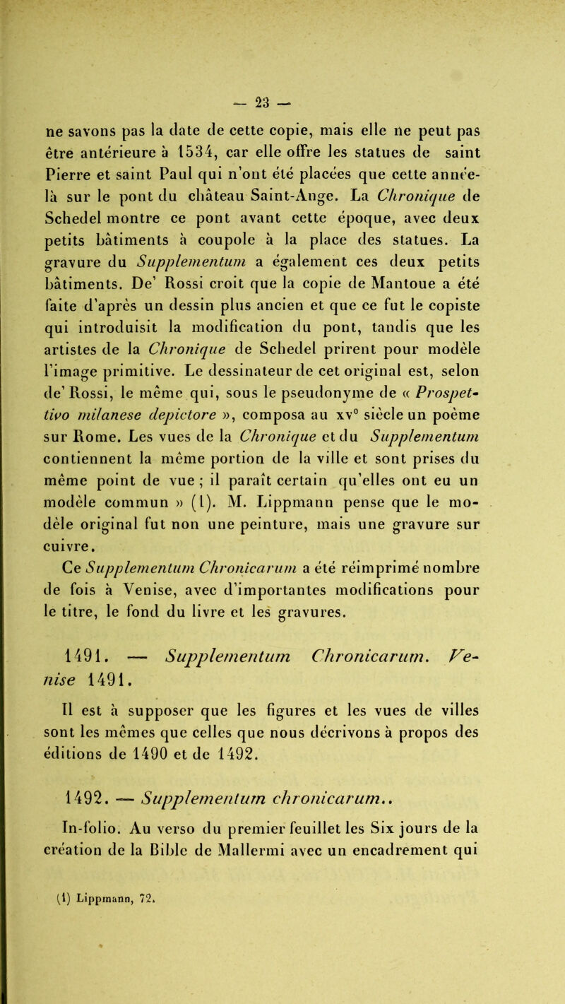 ne savons pas la date de cette copie, mais elle ne peut pas être antérieure à 1534, car elle offre les statues de saint Pierre et saint Paul qui n’ont été placées que cette année- là sur le pont du château Saint-Ange. La Chronique de Schedel montre ce pont avant cette époque, avec deux petits bâtiments à coupole à la place des statues. La gravure du Supplementum a également ces deux petits bâtiments. De’ Rossi croit que la copie de Mantoue a été faite d’après un dessin plus ancien et que ce fut le copiste qui introduisit la modification du pont, tandis que les artistes de la Chronique de Schedel prirent pour modèle l’image primitive. Le dessinateur de cet original est, selon de’ Rossi, le même qui, sous le pseudonyme de « Prospet- tivo milanese depictore », composa au xv° siècle un poème sur Rome. Les vues de la Chronique et du Supplementum contiennent la même portion de la ville et sont prises du même point de vue ; il paraît certain qu elles ont eu un modèle commun » (1). M. Lippmann pense que le mo- dèle original fut non une peinture, mais une gravure sur cuivre. Ce Supplementum Chronicarum a été réimprimé nombre de fois à Venise, avec d’importantes modifications pour le titre, le fond du livre et les gravures. 1491. — Supplementum Chronicarum. Ve- nise 1491. Il est à supposer que les figures et les vues de villes sont les mêmes que celles que nous décrivons à propos des éditions de 1490 et de 1492. 1492. — Supplementum chronicarum.. In-folio. Au verso du premier feuillet les Six jours de la création de la Bible de Mallermi avec un encadrement qui