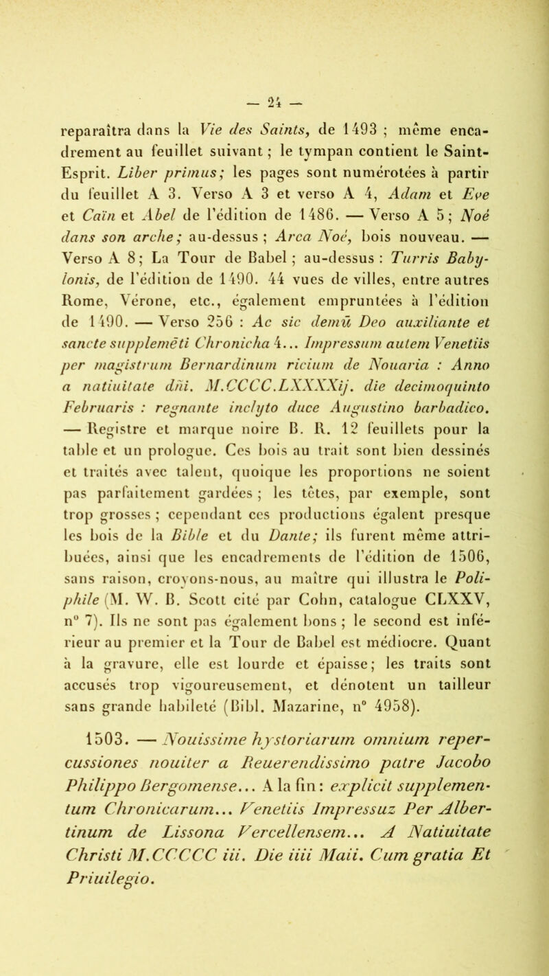 reparaîtra dans la Vie c/es Saints, de 1493 ; même enca- drement au feuillet suivant ; le tympan contient le Saint- Esprit. Liber primus; les pages sont numérotées à partir du feuillet A 3. Verso A 3 et verso A 4, Adam et Eve et Caïn et Abel de l’édition de 1486. — Verso A 5; Noê dans son arche ; au-dessus ; Area Noc, bois nouveau. — Verso A 8; La Tour de Babel ; au-dessus : Turris Babij- lonis, de l’édition de 1190. 44 vues de villes, entre autres Rome, Vérone, etc., également empruntées à l’édition de 1490. — Verso 256 : Ac sic demü Deo auxiliante et sancte supplemêti C/ironieha 4... Impressum autem Venetiis per magistrum Bernardinum ricium de Nouaria : Anno a natiuitate dhi. M.CCCC.LXXXXij. die decimoquinto Febmaris : régnante inclyto duce Augustino barbadico. — Registre et marque noire B. R. 12 feuillets pour la table et un prologue. Ces bois au trait sont bien dessinés et traités avec talent, quoique les proportions ne soient pas parfaitement gardées ; les têtes, par exemple, sont trop grosses ; cependant ces productions égalent presque les bois de la Bible et du Dante; ils furent même attri- buées, ainsi que les encadrements de l’édition de 1506, sans raison, croyons-nous, au maître qui illustra le Poli- phile (M. W. B. Scott cité par Colin, catalogue CLXXV, n° 7). Ils ne sont pas également bons ; le second est infé- rieur au premier et la Tour de Babel est médiocre. Quant à la gravure, elle est lourde et épaisse; les traits sont accusés trop vigoureusement, et dénotent un tailleur sans grande habileté (Bibl. Mazarine, n° 4958). 1503. —Nouissime hystoriarum omnium reper- cussiones nouiter a Reuerendissimo pâtre Jacobo Philippo Bergomense... A la fin : explicit supplemen• tum Chronicarum... Fenetiis Impressuz Per Alber- tinum de Lissona Vercellensem... A JAatiuitate Christi M.CCCCC iii. Die iiii Maii. Cum gratia Et Priuilegio.