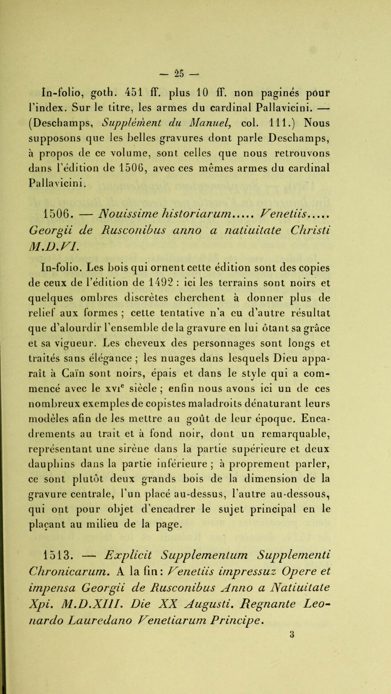 In-folio, goth. 451 ff. plus 10 fF. non paginés pout* l’index. Sur le titre, les armes du cardinal Pallavicini. — (Deschamps, Supplément du Manuel, col. 111.) Nous supposons que les belles gravures dont parle Deschamps, à propos de ce volume, sont celles que nous retrouvons dans l’édition de 1506, avec ces mêmes armes du cardinal Pallavicini. 1506. — Nouissime historiarum Venetiis Georgii de Rusconibus anno a natiuitate Christi M.D.FL In-folio. Les bois qui ornent cette édition sont des copies de ceux de l’édition de 1492 : ici les terrains sont noirs et quelques ombres discrètes cherchent à donner plus de relief aux formes ; cette tentative n’a eu d’autre résultat que d’alourdir l’ensemble de la gravure en lui ôtant sa grâce et sa vigueur. Les cheveux des personnages sont longs et traités sans élégance ; les nuages dans lesquels Dieu appa- raît à Caïn sont noirs, épais et dans le style qui a com- mencé avec le xvie siècle ; enfin nous avons ici un de ces nombreux exemples de copistes maladroits dénaturant leurs modèles afin de les mettre au goût de leur époque. Enca- drements au trait et à fond noir, dont un remarquable, représentant une sirène dans la partie supérieure et deux dauphins dans la partie inférieure ; à proprement parler, ce sont plutôt deux grands bois de la dimension de la gravure centrale, l’un placé au-dessus, l’autre au-dessous, qui ont pour objet d’encadrer le sujet principal en le plaçant au milieu de la page. 1513. — Explicit Supplementum Supplementi Chronicarum. A la fin : Venetiis impressuz Opéré et impensa Georgii de Rusconibus Anno a Natiuitate Xpi. M.D.XIII. Die XX Augusti. Régnante Leo- nardo Lauredano Venetiarum Principe. 3