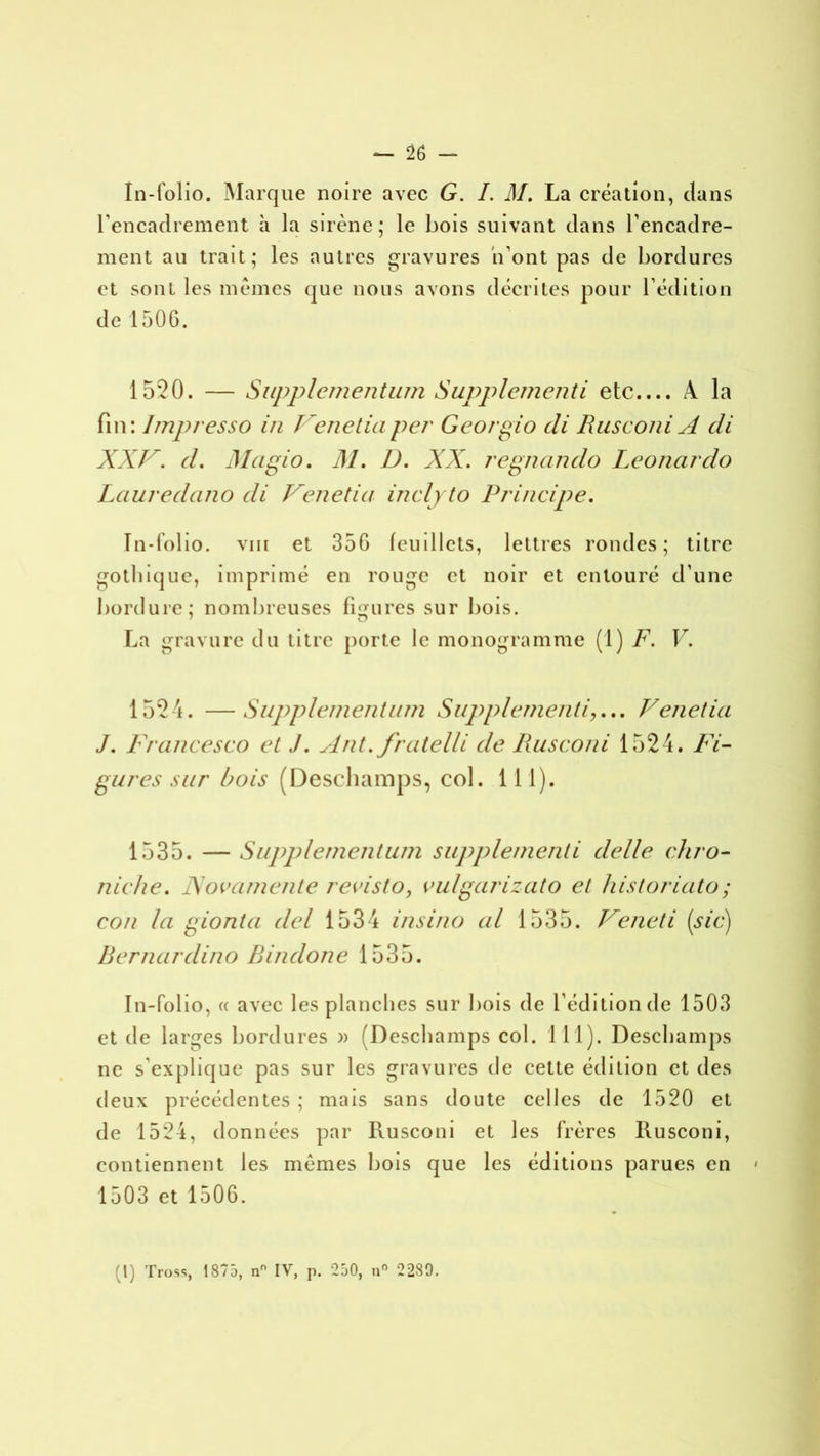 In-folio. Marque noire avec G. I. M. La création, clans l’encadrement h la sirène; le bois suivant dans l'encadre- ment au trait; les autres gravures n’ont pas de bordures et sont les mêmes que nous avons décrites pour l’édition de 1506. 1520. — Supplementum Supplémenti etc.... A la fin: lmpresso in Venetiaper Georgio cli Rusconi A di XXV. d. Magio. M. I). XX. regnando Leonardo Lauredano di Venetia inclyto Principe. In-folio, vin et 356 feuillets, lettres rondes; titre gothique, imprimé en rouge et noir et entouré d’une bordure; nombreuses figures sur bois. La gravure du titre porte le monogramme (1) F. V. 1524. — Supplementum Supplément i,... Venetia J. Francesco et J. Ant. fratelli de Rusconi 1524. Fi- gures sur bois (Deschamps, col. 111). 1535. — Supplementum supplément i delle chro- nicité. JSovamente revisto, vulgarizato et historiato; con la i^ionta del 1534 insino al 1535. Veneti (sic) Bernardino Bindone 1535. In-folio, « avec les planches sur bois de l’édition de 1503 et de larges bordures » (Deschamps col. 111). Deschamps ne s’explique pas sur les gravures de cette édition et des deux précédentes ; mais sans doute celles de 1520 et de 1524, données par Rusconi et les frères Rusconi, contiennent les mêmes bois que les éditions parues en 1503 et 1506. (1) Tross, 1875, n IV, p. 250, n° 2289.