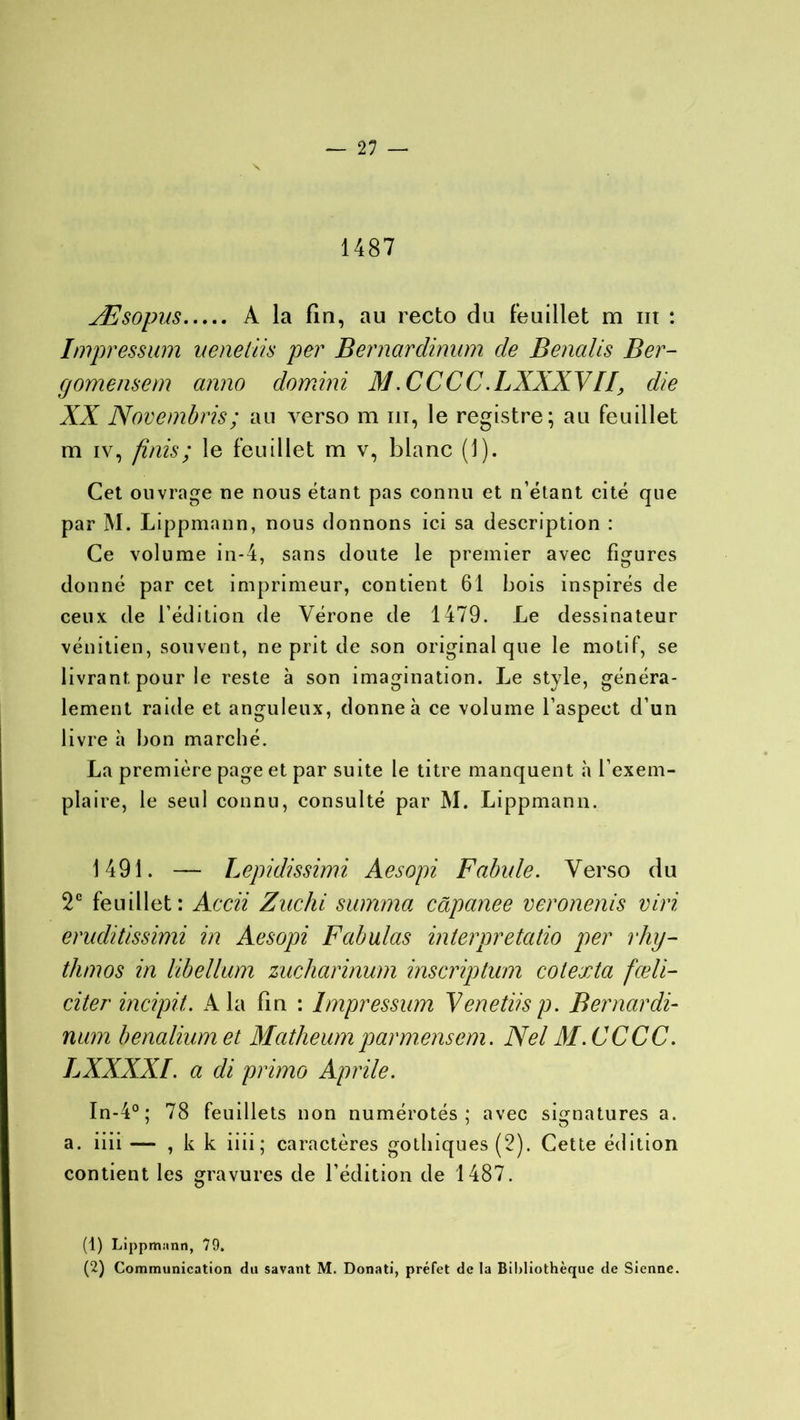 1487 Æsopus A la fin, au recto du feuillet m ut : Impression uenetiis per Bernardinum de Benalis Ber- gomensem anno do mini M .CCCC .LXXXVII, die XX Novembris; au verso m m, le registre; au feuillet m iv, finis ; le feuillet m v, blanc (J). Cet ouvrage ne nous étant pas connu et n’étant cité que par M. Lippmann, nous donnons ici sa description : Ce volume in-4, sans doute le premier avec figures donné par cet imprimeur, contient 61 bois inspirés de ceux de l’édition de Vérone de 1479. Le dessinateur vénitien, souvent, ne prit de son original que le motif, se livrant pour le reste à son imagination. Le style, généra- lement raide et anguleux, donne à ce volume l’aspect d’un livre à bon marché. La première page et par suite le titre manquent à l’exem- plaire, le seul connu, consulté par M. Lippmann. 1491. — Lepidissimi Aesopi Fabule. Verso du 2e feuillet: Accii Zuchi summa câpanee veronenis viri eruditissimi in Aesopi Fabulas interpretatio per rhy- thmos in libellum zucharinum inscriptum cotexta fœli- cite r incipit. A la fin : Impressum Venetiis p. Bernardi- num benaliumet Matheum par mens em. Nel 31. CCCC. LXXXXI. a di primo Aprile. In-4°; 78 feuillets non numérotés ; avec signatures a. a. iiii — , k k iiii; caractères gothiques (2). Cette édition contient les gravures de l’édition de 1487. (1) Lippmiinn, 79. (2) Communication du savant M. Donati, préfet de la Bibliothèque de Sienne.