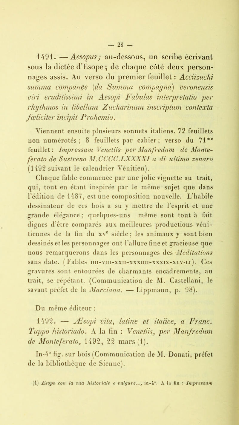 1491. —Aesopus; au-dessous, un scribe écrivant sous la dictée d’Esope ; de chaque côté deux person- nages assis. Au verso du premier feuillet : Acciizuchi summa companee (da Summa compagna) veronensis viri eruditissimi in Aesopi Fabulas interpretatio per rhythmos in libellum Zucharinum inscription contexta fœliciter incipit Prohemio. Viennent ensuite plusieurs sonnets italiens. 72 feuillets non numérotés; 8 feuillets par caliier; verso du 71me feuillet: Impressum 1 e net iis per Manfredum de Monte- fer ato de Sustreno M.CCCC.LXXXXI a di ultimo zenaro (1492 suivant le calendrier Vénitien). Chaque fable commence par une jolie vignette au trait, qui, tout en étant inspirée par le même sujet que dans l’édition de 1487, est une composition nouvelle. L’habile dessinateur de ces bois a su y mettre de l’esprit et une grande élégance; quelques-uns même sont tout à fait dignes d’être comparés aux meilleures productions véni- tiennes de la fin du xve siècle; les animaux y sont bien dessinés et les personnages ont l'allure fine et gracieuse que nous remarquerons dans les personnages des Méditations sans date. (Fables iiii-viii-xxii-xxxiiii-xxxix-xlv-li ). Ces gravures sont entourées de charmants encadrements, au trait, se répétant. (Communication de M. Castellani, le savant préfet de la Marciana. — Lippmann, p. 98). Du même éditeur : 1492. — Æsopi vita, latine et itaîice, a Franc. Tuppo historiaclo. A la fin : Venetiis, per Manfredum de Monte fer ato, 1492, 22 mars (1). In-4° fig. sur bois (Communication de M. Donati, préfet de la bibliothèque de Sienne). (1 Esopo cou la sua historiale e vülgare..., in-4°. A la fin : Impression