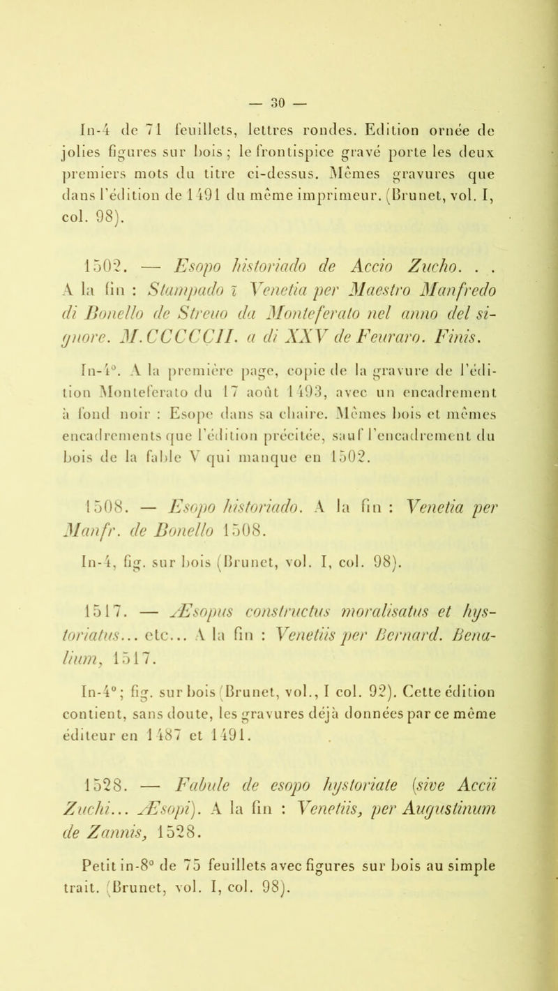 In-4 de 71 feuillets, lettres rondes. Edition ornée de jolies figures sur bois; le frontispice gravé porte les deux premiers mots du titre ci-dessus. Mêmes gravures que dans l’édition de 1 191 du même imprimeur. (Brunet, vol. I, col. 98). 1502. — Esopo historiado de Accio Zucho. . . A la fin : Stampado i Venetia per Maestro Manfredo di Bonello de Streuo da Monteferalo nel anno del si- fjnore. M.CCCCÇ1I. a di XXV de Feuraro. Finis. In-1°. A la première page, copie de la gravure de l’édi- tion Monleferato du 17 août 1193, avec un encadrement ;i fond noir : Esope dans sa chaire. Mêmes bois et mêmes encadrements que l’édition précitée, sauf l’encadrement du bois de la fable V qui manque en 1502. 1508. — Esopo historiado. A la fin : Venetia per Manfr. de Bonello 1508. In-4, fig. sur bois (Brunet, vol. I, col. 98). 1517. — Æsopus constructus moralisatus et hys- toriatus... etc... A la fin : Venetiis per Bernard. Bcna- lium, 1517. In-4°; fig. sur bois Brunet, vol., I col. 92). Cette édition contient, sans doute, les gravures déjà données par ce même éditeur en 1487 et 1491. 1528. — Fabule de esopo hystoriate (sive Accii Zuchi... Æsopi). A la fin : Venetiis> per Auyustinum de Z a unis, 1528. Petit in-8° de 75 feuillets avec figures sur bois au simple trait. Brunet, vol. I, col. 98).