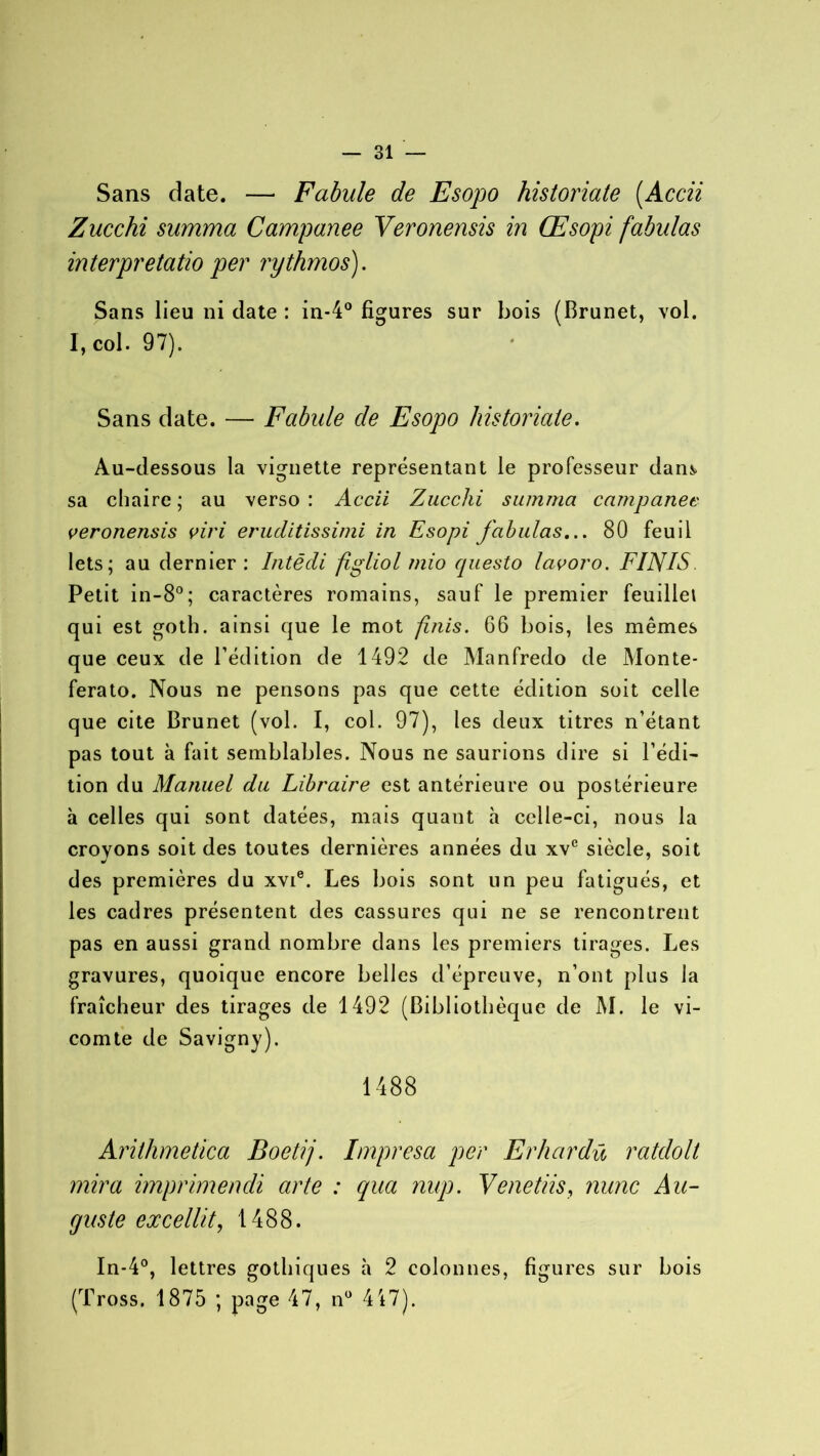 Sans date. — Fabule de Esopo historicité (Accii Zucchi summa Campanee Veronensis in Œsopi fabulas interpretatio per rythmos). Sans lieu ni date : in-4° figures sur bois (Brunet, vol. I, col. 97). Sans date. — Fabule de Esopo historiate. Au-dessous la vignette représentant le professeur dan*> sa chaire ; au verso : Accii Zucchi summa campanee veronensis viri eruditissimi in Esopi fabulas... 80 feuil lets; au dernier: Intêdi figliol mio questo lavoro. FINIS Petit in-8°; caractères romains, sauf le premier feuillet qui est goth. ainsi que le mot finis. 66 bois, les mêmes que ceux de l’édition de 1492 de Manfredo de Monte- ferato. Nous ne pensons pas que cette édition soit celle que cite Brunet (vol. I, col. 97), les deux titres n’étant pas tout à fait semblables. Nous ne saurions dire si l’édi- tion du Ma?iuel du Libraire est antérieure ou postérieure à celles qui sont datées, mais quant à celle-ci, nous la croyons soit des toutes dernières années du xve siècle, soit des premières du xvie. Les bois sont un peu fatigués, et les cadres présentent des cassures qui ne se rencontrent pas en aussi grand nombre dans les premiers tirages. Les gravures, quoique encore belles d’épreuve, n’ont plus la fraîcheur des tirages de 1492 (Bibliothèque de M. le vi- comte de Savigny). 1488 Arithmetica Boetij. Impresa per Erhardü ratdolt mira imprimencli arte : qua nup. Venetiis, mine Au- guste excellit, 1488. In-4°, lettres gothiques à 2 colonnes, figures sur bois (Tross. 1875 ; page 47, n° 417).