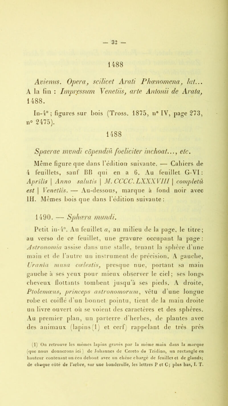 1488 Avienns. Opéra, scilicet Arali Phœnomena, lut.,. À la fin : Impression Yenetiis, arte Antonii de Arata, 1488. In-4° ; figures sur bois (Tross. 1875, n° IV, page 273, n° 2475). 1488 Spaerae mvndi côpendiü focliciter inchoat..., etc. Même figure que clans l'édition suivante. — Cahiers de 4 feuillets, sauf 13B qui en a 6. Au feuillet G-VI : Aprilis | Antio sa/utis \ M. CCCC. LXXXVIII | completü est | Yenetiis. — Au-dessous, marque à fond noir avec III. Mêmes bois que dans l’édition suivante: 1490. — Sphæra mundi. Petit in- 4°. Au feuillet «, au milieu de la page, le titre; au verso de ce feuillet, une gravure occupant la page : Astronomia assise dans une stalle, tenant la sphère d’une main et de l’autre un instrument de précision. A gauche, Urania musa cœlcstis, presque nue, portant sa main gauche à ses veux pour mieux observer le ciel; ses longs cheveux flottants tombent jusqu’à ses pieds. A droite, Ptolemœus, princeps astronomoruni, vêtu d’une longue robe et coillé d’un bonnet pointu, tient de la main droite un livre ouvert où se voient des caractères et des sphères. Au premier plan, un parterre d’herbes, de plantes avec des animaux (lapins (1) et cerf y rappelant de très près (1) On retrouve les mêmes lapins gravés par la même main dans la marque (que nous donnerons ici ) de Johannes de Cereto d« Tridino, un rectangle en hauteur contenant un écu debout avec un chêne chargé de feuilles et de glands; de chaque côté de l’arbre, sur une banderolle, les lettres P et C; plus bas, I. T.