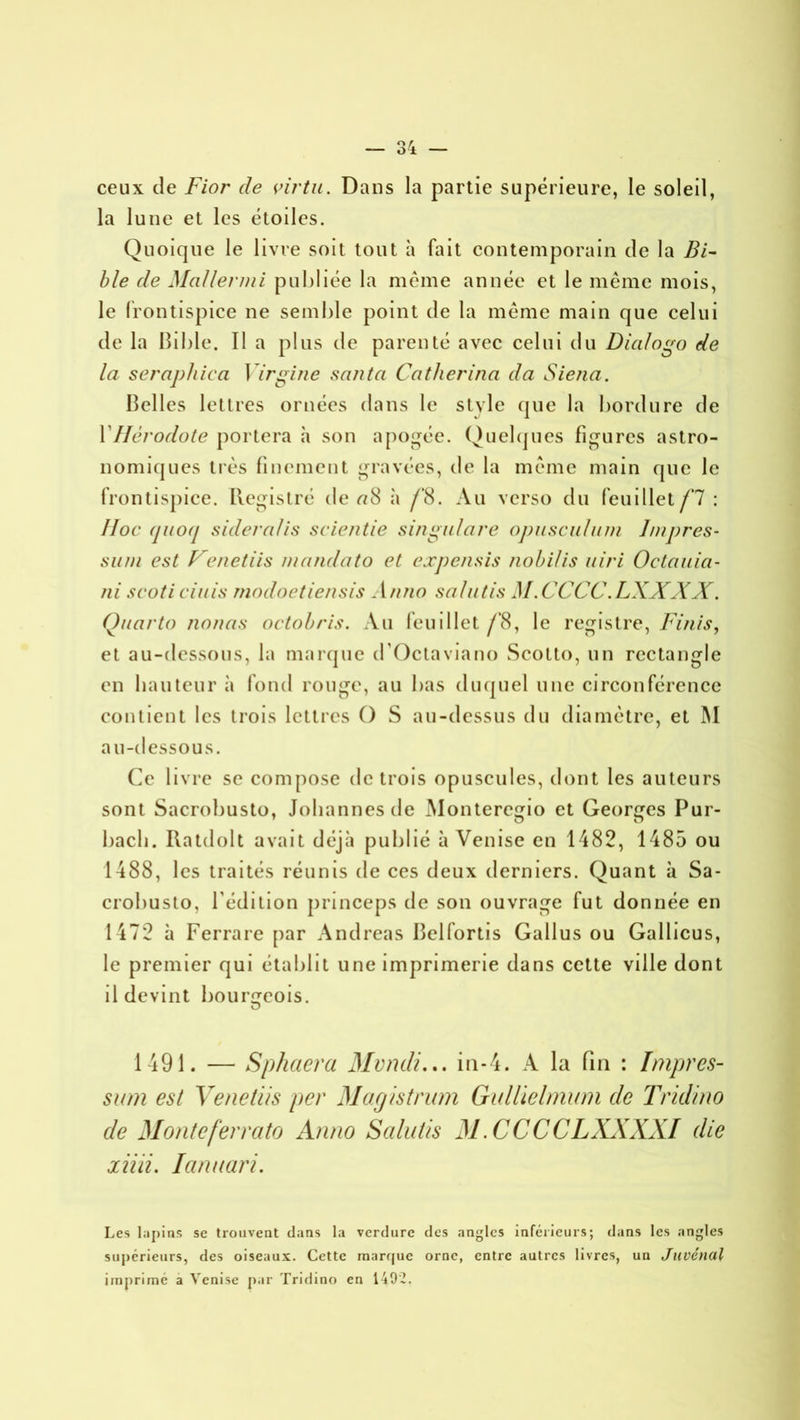 ceux de Fior de virtu. Dans la partie supérieure, le soleil, la lune et les étoiles. Quoique le livre soit tout à fait contemporain de la Bi- ble de MaUenni publiée la même année et le même mois, le frontispice ne semble point de la même main que celui de la bible. Il a plus de parenté avec celui du Dialogo de la serapliica Yirgine sauta Catherina da Sieua. Belles lettres ornées dans le style que la bordure de Y Hérodote portera h son apogée. Quelques figures astro- nomiques très finement gravées, de la même main que le frontispice. Registré de <78 à /‘8. Au verso du feuillet fl : Hoc (juocj sideralis scientie singulare opusculum lmpres- sum est F'énetiis mandato et expensis nobilis uiri Octauia- ni scoti ciais modoetiensis Anno salutis M.CCCC.LXXXX. Quarto nouas octobris. Au feuillet /’8, le registre, Finis, et au-dessous, la marque d’Octaviano Scotto, un rectangle en hauteur à fond rouge, au bas duquel une circonférence contient les trois lettres O S au-dessus du diamètre, et IM au-dessous. Ce livre se compose de trois opuscules, dont les auteurs sont Sacrobusto, Johannes de Monteregio et Georges Pur- bacli. Ilatdolt avait déjà publié à Venise en 1482, 1485 ou 1488, les traités réunis de ces deux derniers. Quant à Sa- crobusto, l’édition princeps de son ouvrage fut donnée en 1472 à Ferrare par Andréas Belfortis Gallus ou Gallicus, le premier qui établit une imprimerie dans cette ville dont il devint bourgeois. O 1491. — Sphaera Mvndi... in-4. A la fin : Impres- sum est Venetiis per Magistrum Gullielmum de Tridino de Monteferrato Anno Salutis M.CCCCLXXXXI die liiii. lanuari. Les lapins se trouvent clans la verdure des angles inférieurs; dans les angles supérieurs, des oiseaux. Cette marc|uc orne, entre autres livres, un Juvénal imprimé a Venise par Tridino en 1492.