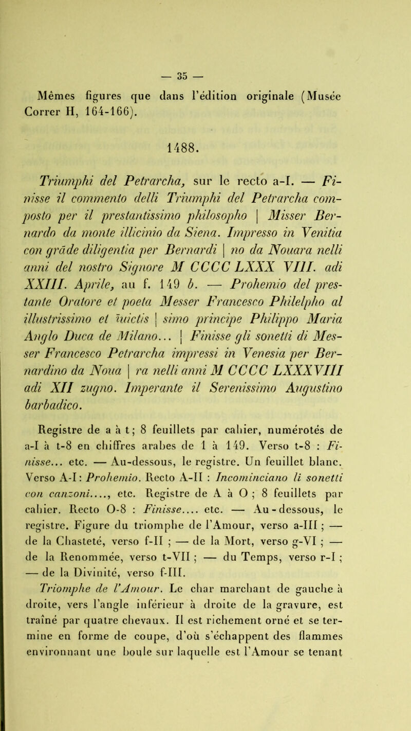 Mêmes figures que dans l’édition originale (Musée Correr H, 164-166). 1488. Triumphi del Petrarcha, sur le recto a-I. — Fi- nisse il commento delli Triumphi del Petrarcha com- posto per il prestantissimo philosopho | Misser Ber- narclo da monte illicinio da Siena. Impresso in Venitia con grade diligentia per Bernardi | no da Nouara nelli anni del nostro Signore M CCCC LXXX VIII. adi XXIIL Aprile, au f. 149 b. — Prohemio del pres- tante Oraiore et poeta Messer Francesco Philelpho al illustrissimo et midis j simo principe Philippo Maria Anglo Duca de Milano... ] Finisse gli sonetti di Mes- ser Fi 'ancesco Petrarcha impressi in Venesia per Ber- nardino da Noua | ra nelli anni M CCCC LXXXVIlI adi XII zugno. Imper ante il Serenissimo Augustino barbadico. Registre de a h t; 8 feuillets par cahier, numérotés de a-I h t-8 en chiffres arabes de 1 à 149. Verso t-8 : Fi- nisse... etc. —Au-dessous, le registre. Un feuillet blanc. Verso A-I: Prohemio. Recto A-II : Incominciano li sonetti con canzoni...., etc. Registre de A à O ; 8 feuillets par cahier. Recto 0-8 : Finisse etc. — Au-dessous, le registre. Figure du triomphe de l’Amour, verso a-III ; — de la Chasteté, verso f-II ; — de la Mort, verso g-VI ; — de la Renommée, verso t-VII ; — du Temps, verso r-I ; — de la Divinité, verso f-III. Triomphe de VAmour. Le char marchant de gauche à droite, vers l’angle inférieur à droite de la gravure, est traîné par quatre chevaux. Il est richement orné et se ter- mine en forme de coupe, d’où s’échappent des flammes environnant une boule sur laquelle est l’Amour se tenant
