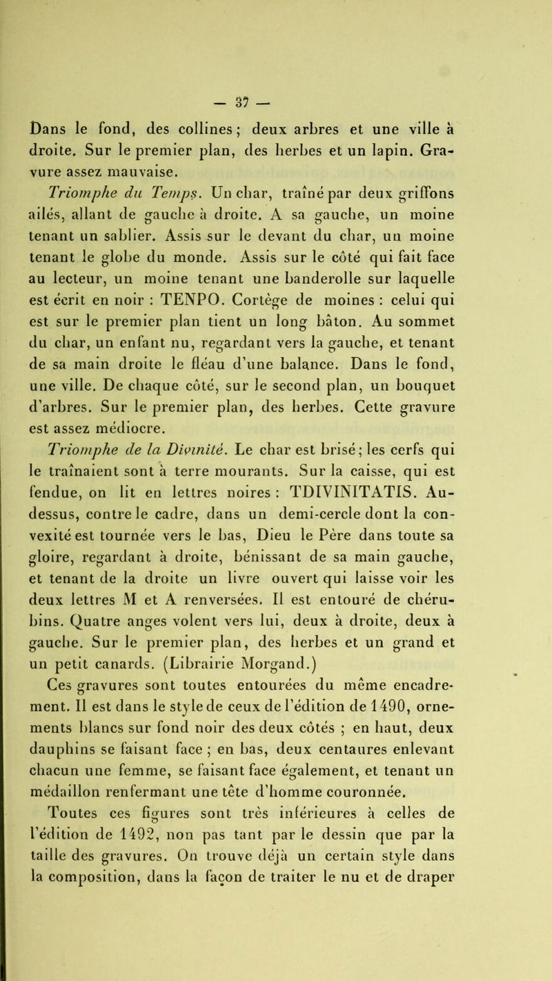 - 3? — Dans le fond, des collines; deux arbres et une ville à droite. Sur le premier plan, des herbes et un lapin. Gra- vure assez mauvaise. Triomphe du Temps. Un char, traîné par deux griffons ailés, allant de gauche à droite. A sa gauche, un moine tenant un sablier. Assis sur le devant du char, un moine tenant le globe du monde. Assis sur le côté qui fait face au lecteur, un moine tenant une banderolle sur laquelle est écrit en noir : TENPO. Cortège de moines : celui qui est sur le premier plan tient un long bâton. Au sommet du char, un enfant nu, regardant vers la gauche, et tenant de sa main droite le fléau d’une balance. Dans le fond, une ville. De chaque côté, sur le second plan, un bouquet d’arbres. Sur le premier plan, des herbes. Cette gravure est assez médiocre. Triomphe de la Divinité. Le char est brisé; les cerfs qui le traînaient sont à terre mourants. Sur la caisse, qui est fendue, on lit en lettres noires : TDÏVINITATIS. Au- dessus, contre le cadre, dans un demi-cercle dont la con- vexité est tournée vers le bas, Dieu le Père dans toute sa gloire, regardant à droite, bénissant de sa main gauche, et tenant de la droite un livre ouvert qui laisse voir les deux lettres M et A renversées. Il est entouré de chéru- bins. Quatre anges volent vers lui, deux à droite, deux à gauche. Sur le premier plan, des herbes et un grand et un petit canards. (Librairie Morgand.) Ces gravures sont toutes entourées du même encadre- ment. Il est dans le style de ceux de l’édition de 1490, orne- ments blancs sur fond noir des deux côtés ; en haut, deux dauphins se faisant face ; en bas, deux centaures enlevant chacun une femme, se faisant face également, et tenant un médaillon renfermant une tête d’homme couronnée. Toutes ces figures sont très inférieures à celles de l’édition de 1492, non pas tant par le dessin que par la taille des gravures. On trouve déjà un certain style dans la composition, dans la façon de traiter le nu et de draper