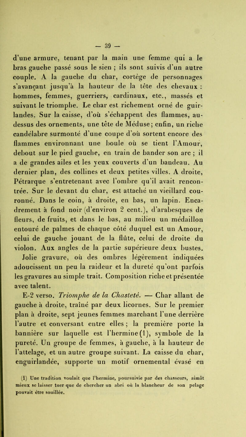 (Tune armure, tenant par la main une femme qui a le bras gauche passé sous le sien ; ils sont suivis d'un autre couple. A la gauche du char, cortège de personnages s’avançant jusqu’à la hauteur de la tête des chevaux : hommes, femmes, guerriers, cardinaux, etc., massés et suivant le triomphe. Le char est richement orné de guir- landes. Sur la caisse, d’où s’échappent des flammes, au- dessus des ornements, une tête de Méduse; enfin, un riche candélabre surmonté d’une coupe d’où sortent encore des flammes environnant une boule où se tient l’Amour, debout sur le pied gauche, en train de bander son arc ; il a de grandes ailes et les yeux couverts d’un bandeau. Au dernier plan, des collines et deux petites villes. A droite, Pétrarque s’entretenant avec l’ombre qu’il avait rencon- trée. Sur le devant du char, est attaché un vieillard cou- ronné. Dans le coin, à droite, en bas, un lapin. Enca- drement à fond noir (d’environ 2 cent.), d’arabesques de fleurs, de fruits, et dans le bas, au milieu un médaillon entouré de palmes de chaque côté duquel est un Amour, celui de gauche jouant de la flûte, celui de droite du violon. Aux angles de la partie supérieure deux bustes. Jolie gravure, où des ombres légèrement indiquées adoucissent un peu la raideur et la dureté qu’ont parfois les gravures au simple trait. Composition riche et présentée avec talent. E-2 verso. Triomphe de la Chasteté. — Char allant de gauche à droite, traîné par deux licornes. Sur le premier plan à droite, sept jeunes femmes marchant l’une derrière l’autre et conversant entre elles ; la première porte la bannière sur laquelle est l’hermine (1), symbole de la pureté. Un groupe de femmes, à gauche, à la hauteur de l’attelage, et un autre groupe suivant. La caisse du char, enguirlandée, supporte un motif ornemental évasé en (1) Une tradition voulait que l’hermine, poursuivie par des chasseurs, aimât mieux se laisser tuer que de chercher un abri où la blancheur de son pelage pouvait être souillée.
