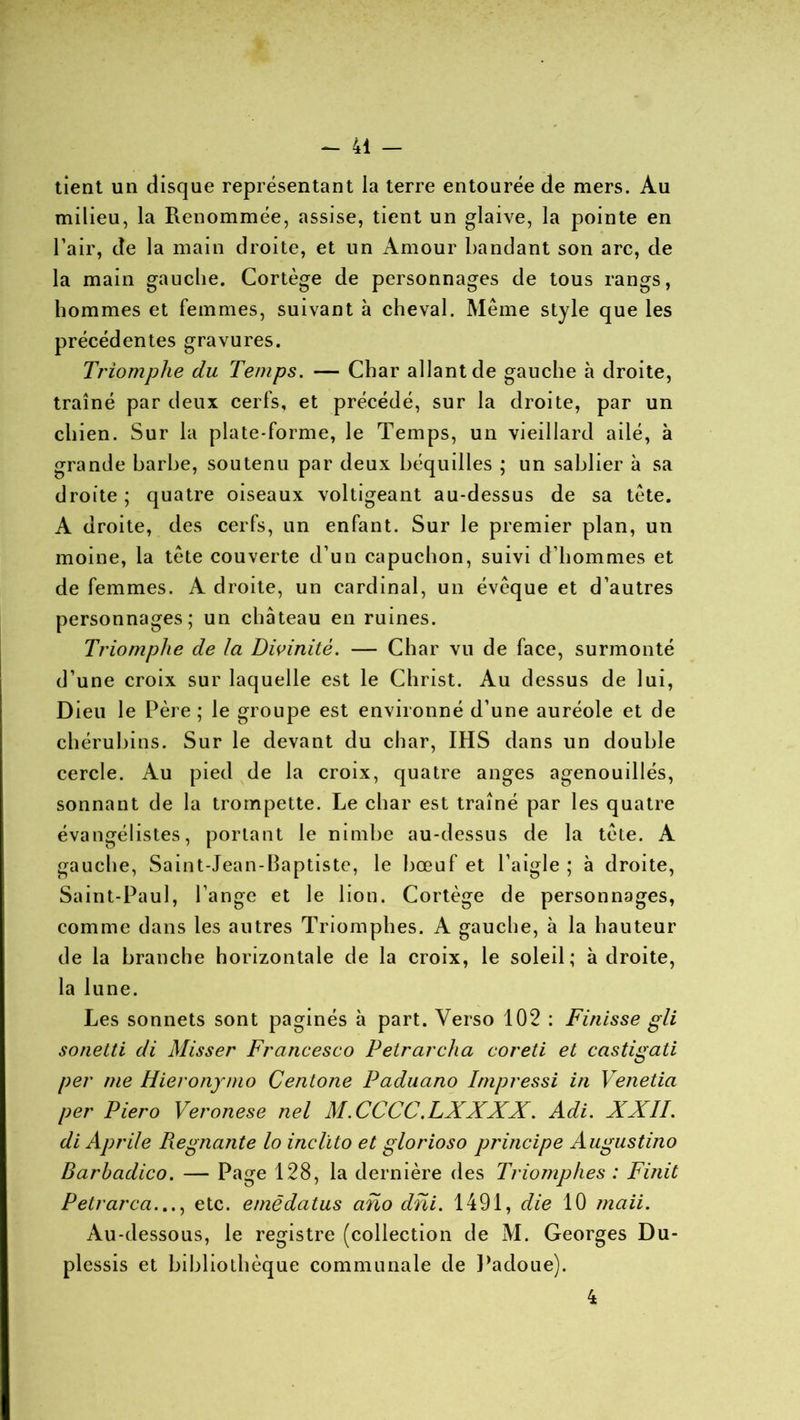 tient un disque représentant la terre entourée de mers. Au milieu, la Renommée, assise, tient un glaive, la pointe en l’air, de la main droite, et un Amour bandant son arc, de la main gauche. Cortège de personnages de tous rangs, hommes et femmes, suivant à cheval. Même style que les précédentes gravures. Triomphe du Temps. — Char allant de gauche à droite, traîné par deux cerfs, et précédé, sur la droite, par un chien. Sur la plate-forme, le Temps, un vieillard ailé, à grande barbe, soutenu par deux béquilles ; un sablier à sa droite ; quatre oiseaux voltigeant au-dessus de sa tête. A droite, des cerfs, un enfant. Sur le premier plan, un moine, la tête couverte d’un capuchon, suivi d’hommes et de femmes. A droite, un cardinal, un évêque et d’autres personnages; un château en ruines. Triomphe de la Divinité. — Char vu de face, surmonté d’une croix sur laquelle est le Christ. Au dessus de lui, Dieu le Père; le groupe est environné d’une auréole et de chérubins. Sur le devant du char, IHS dans un double cercle. Au pied de la croix, quatre anges agenouillés, sonnant de la trompette. Le char est traîné par les quatre évangélistes, portant le nimbe au-dessus de la tête. A gauche, Saint-Jean-Baptiste, le bœuf et l’aigle ; à droite, Saint-Paul, l’ange et le lion. Cortège de personnages, comme dans les autres Triomphes. A gauche, à la hauteur de la branche horizontale de la croix, le soleil; à droite, la lune. Les sonnets sont paginés à part. Verso 102 : Finisse gli sonetti di Misser Francesco Petrarcha coreti et castigati per me Hieronymo Centone Paduano Impressi in Venetia per Piero Veronese nel M.CCCC.LXXXX. Adi. XXII. di Aprile Piegnante lo inclïto et glorioso principe Augustino Barhadico. — Page 128, la dernière des Triomphes : Finit P et r area..., etc. emè datas ano dni. 1491, die 10 maii. Au-dessous, le registre (collection de M. Georges Du- plessis et bibliothèque communale de Padoue). 4