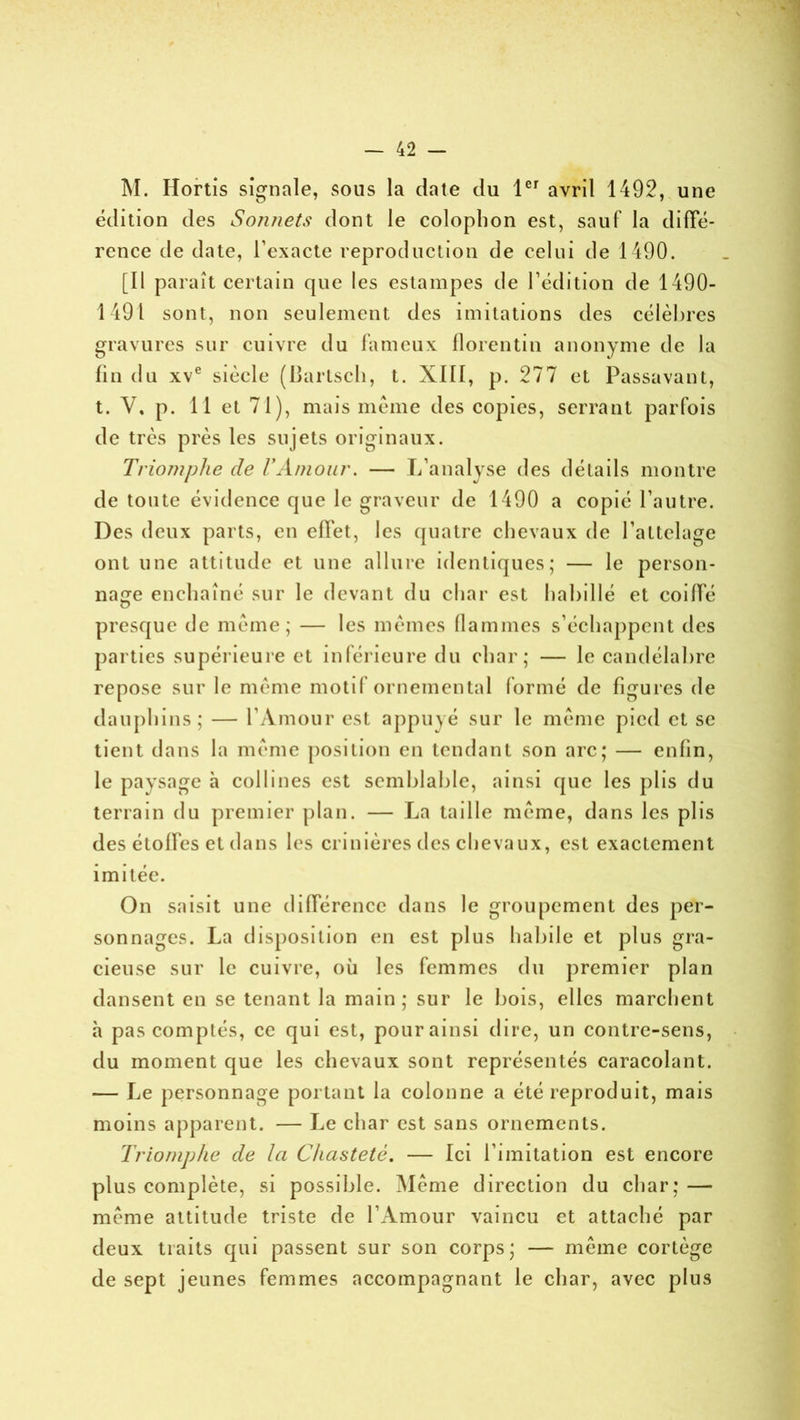 M. Hortis signale, sous la date du 1er avril 1492, une édition des Sonnets dont le coloplion est, sauf la diffé- rence de date, l’exacte reproduction de celui de 1490. [Il paraît certain que les estampes de l’édition de 1490- 1491 sont, non seulement des imitations des célèbres gravures sur cuivre du fameux florentin anonyme de la fin du xve siècle (lîartsch, t. XIII, p. 277 et Passavant, t. Y. p. 11 et 71), mais même des copies, serrant parfois de très près les sujets originaux. Triomphe de VAmour. — L’analyse des détails montre de toute évidence que le graveur de 1490 a copié l’autre. Des deux parts, en effet, les quatre chevaux de l’attelage ont une attitude et une allure identiques; — le person- nage enchaîné sur le devant du char est habillé et coiffé presque de même; — les mêmes flammes s’échappent des parties supérieure et inférieure du char; — le candélabre repose sur le même motif ornemental formé de figures de dauphins; — l’Amour est appuyé sur le même pied et se tient dans la même position en tendant son arc; — enfin, le paysage à collines est semblable, ainsi que les plis du terrain du premier plan. — La taille même, dans les plis des étoffes et dans les crinières des chevaux, est exactement imitée. On saisit une différence dans le groupement des per- sonnages. La disposition en est plus habile et plus gra- cieuse sur le cuivre, où les femmes du premier plan dansent en se tenant la main; sur le bois, elles marchent h pas comptés, cc qui est, pour ainsi dire, un contre-sens, du moment que les chevaux sont représentés caracolant. — Le personnage portant la colonne a été reproduit, mais moins apparent. — Le char est sans ornements. Triomphe de la Chasteté. — Ici l imitation est encore plus complète, si possible. Même direction du char; — même attitude triste de l’Amour vaincu et attaché par deux traits qui passent sur son corps; — même cortège de sept jeunes femmes accompagnant le char, avec plus