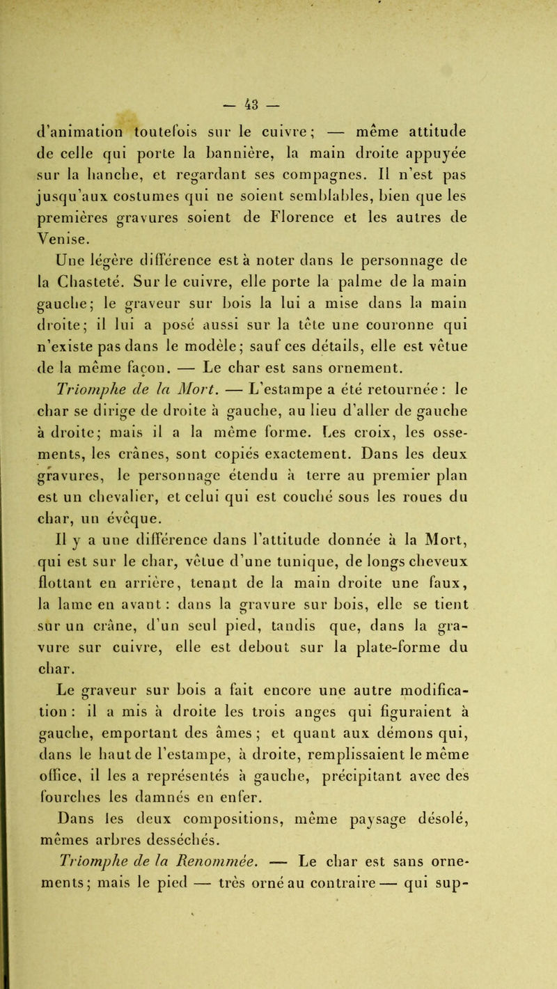 d’animation toutefois sur le cuivre; — même attitude de celle qui porte la bannière, la main droite appuyée sur la hanche, et regardant ses compagnes. Il n’est pas jusqu’aux costumes qui ne soient semblables, bien que les premières gravures soient de Florence et les autres de Venise. Une légère différence esta noter dans le personnage de la Chasteté. Sur le cuivre, elle porte la palme de la main gauche; le graveur sur bois la lui a mise dans la main droite; il lui a posé aussi sur la tête une couronne qui n’existe pas dans le modèle; sauf ces détails, elle est vêtue de la même façon. — Le char est sans ornement. * Triomphe de la Mort. — L’estampe a été retournée: le char se dirige de droite à gauche, au lieu d’aller de gauche à droite; mais il a la même forme. Les croix, les osse- ments, les crânes, sont copiés exactement. Dans les deux gravures, le personnage étendu à terre au premier plan est un chevalier, et celui qui est couché sous les roues du char, un évêque. Il y a une différence dans l’attitude donnée à la Mort, qui est sur le char, vêtue d’une tunique, de longs cheveux flottant en arrière, tenant de la main droite une faux, la lame en avant : dans la gravure sur bois, elle se tient sur un crâne, d’un seul pied, tandis que, dans la gra- vure sur cuivre, elle est debout sur la plate-forme du char. Le graveur sur bois a fait encore une autre modifica- tion : il a mis à droite les trois anges qui figuraient à gauche, emportant des âmes ; et quant aux démons qui, dans le haut de l’estampe, à droite, remplissaient le même office, il les a représentés à gauche, précipitant avec des fourches les damnés en enfer. Dans les deux compositions, même paysage désolé, mêmes arbres desséchés. Triomphe de la Renommée. —- Le char est sans orne- ments; mais le pied — très orné au contraire— qui sup-