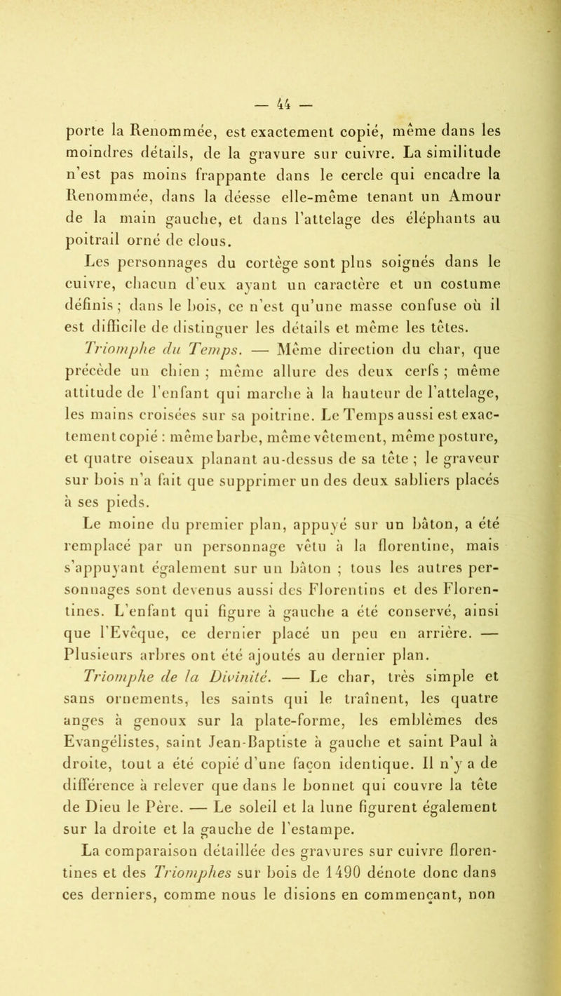 porte la Renommée, est exactement copié, même dans les moindres détails, de la gravure sur cuivre. La similitude n’est pas moins frappante dans le cercle qui encadre la Renommée, dans la déesse elle-même tenant un Amour de la main gauche, et dans l’attelage des éléphants au poitrail orné de clous. Les personnages du cortège sont pins soignés dans le cuivre, chacun d’eux avant un caractère et un costume défi nis ; dans le bois, ce n’est qu’une masse confuse où il est difficile de distinguer les détails et même les têtes. Triomphe du Temps. — Même direction du char, que précède un chien ; même allure des deux cerfs ; même attitude de l’enfant qui marche à la hauteur de l’attelage, les mains croisées sur sa poitrine. Le Temps aussi est exac- tement copié : même barbe, même vêtement, même posture, et quatre oiseaux planant au-dessus de sa tête ; le graveur sur bois n’a fait que supprimer un des deux sabliers placés à ses pieds. Le moine du premier plan, appuyé sur un bâton, a été remplacé par un personnage vêtu à la florentine, mais s’appuyant également sur un bâton ; tous les autres per- sonnages sont devenus aussi des Florentins et des Floren- tines. L’enfant qui figure à gauche a été conservé, ainsi que l’Evêque, ce dernier placé un peu en arrière. — Plusieurs arbres ont été ajoutés au dernier plan. Triomphe de la Divinité. — Le char, très simple et sans ornements, les saints qui le traînent, les quatre anges à genoux sur la plate-forme, les emblèmes des Evangélistes, saint Jean-baptiste à gauche et saint Paul à droite, tout a été copié d une façon identique. Il n’y a de différence à relever que dans le bonnet qui couvre la tête de Dieu le Père. — Le soleil et la lune figurent également sur la droite et la gauche de l'estampe. La comparaison détaillée des gravures sur cuivre floren- tines et des Triomphes sur bois de 1490 dénote donc dans ces derniers, comme nous le disions en commençant, non