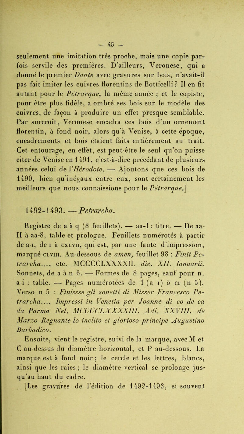 seulement une imitation très proche, mais une copie par- fois servile des premières. D’ailleurs, Veronese, qui a donné le premier Dante avec gravures sur bois, n’avait-il pas fait imiter les cuivres florentins de Bottieelli ? Il en fit autant pour le Pétrarque, la même année ; et le copiste, pour être plus fidèle, a ombré ses bois sur le modèle des cuivres, de façon à produire un effet presque semblable. Par surcroît, Veronese encadra ces bois d’un ornement florentin, à fond noir, alors qu’à Venise, à cette époque, encadrements et bois étaient faits entièrement au trait. Cet entourage, en effet, est peut-être le seul qu’on puisse citer de Venise en 1491, c’est-à-dire précédant de plusieurs années celui de Y Hérodote. — Ajoutons que ces bois de 1490, bien qu’inégaux entre eux, sont certainement les meilleurs que nous connaissions pour le Pétrarque.\ 1492-1493. —Petrarcha. Registre de a à q (8 feuillets). — aa-I : titre. — De aa- II à aa-8, table et prologue. Feuillets numérotés à partir de a-i, de i à cxlvii, qui est, par une faute d’impression, marqué clviii. Au-dessous de atnen, feuillet 98 : Finit Pe- trarcha. .., etc. MCCCCLXXXXII. die. XII. Ianuarii. Sonnets, de a à n 6. — Formes de 8 pages, sauf pour n. a-i : table. — Pages numérotées de 1 (a i) à ci (n 5). Verso n 5 : Finissse gli sonetti di Misser Francesco Pe- trarcha.... lmpressi in Venetia per Joanne di co de ca da P arma Nel. MCCCCLXXXXII!. Adi. XXVIII. de Marzo Régnante lo inclito et glorioso principe Augustino Barbadico. Ensuite, vient le registre, suivi de la marque, avec M et C au-dessus du diamètre horizontal, et P au-dessous. La marque est à fond noir ; le cercle et les lettres, blancs, ainsi que les raies ; le diamètre vertical se prolonge jus- qu’au haut du cadre. [Les gravures de l’édition de 1492-1493, si souvent