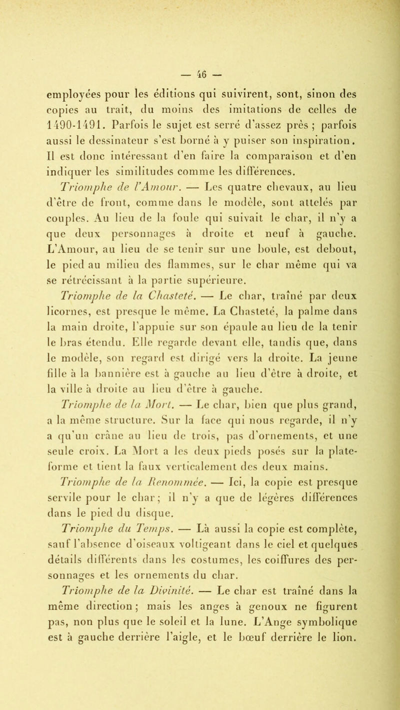 employées pour les éditions qui suivirent, sont, sinon des copies au trait, du moins des imitations de celles de 1490-1491. Parfois le sujet est serré d’assez près; parfois aussi le dessinateur s’est borné à y puiser son inspiration. Il est donc intéressant d’en faire la comparaison et d’en indiquer les similitudes comme les différences. Triomphe de l'Amour. — Les quatre clievaux, au lieu d’être de front, comme dans le modèle, sont attelés par couples. Au lieu de la foule qui suivait le char, il n’y a que deux personnages à droite et neuf à gauche. L’Amour, au lieu de se tenir sur une boule, est debout, le pied au milieu des flammes, sur le char même qui va se rétrécissant à la partie supérieure. Triomphe de In Chasteté. — Le char, traîné par deux licornes, est presque le même. La Chasteté, la palme dans la main droite, l’appuie sur son épaule au lieu de la tenir le bras étendu. Elle regarde devant elle, tandis que, dans le modèle, son regard est dirigé vers la droite. La jeune fille à la bannière est à gauche au lieu d’être à droite, et la ville à droite au lieu d’être à gauche. Triomphe de la Mort. — Le char, bien que plus grand, a la même structure. Sur la face qui nous regarde, il n’y a qu’un crâne au beu de trois, pas d’ornements, et une seule croix. La Mort a les deux pieds posés sur la plate- forme et tient la faux verticalement des deux mains. Triomphe de la Renommée. — Ici, la copie est presque servile pour le char; il n’y a que de légères différences dans le pied du disque. Triomphe du Temps. — Là aussi la copie est complète, sauf l’absence d’oiseaux voltigeant dans le ciel et quelques détails différents dans les costumes, les coiffures des per- sonnages et les ornements du char. O Triomphe de la Divinité. — Le char est traîné dans la même direction; mais les an^es à genoux ne figurent pas, non plus que le soleil et la lune. L’Ange symbolique est à gauche derrière l’aigle, et le bœuf derrière le lion.