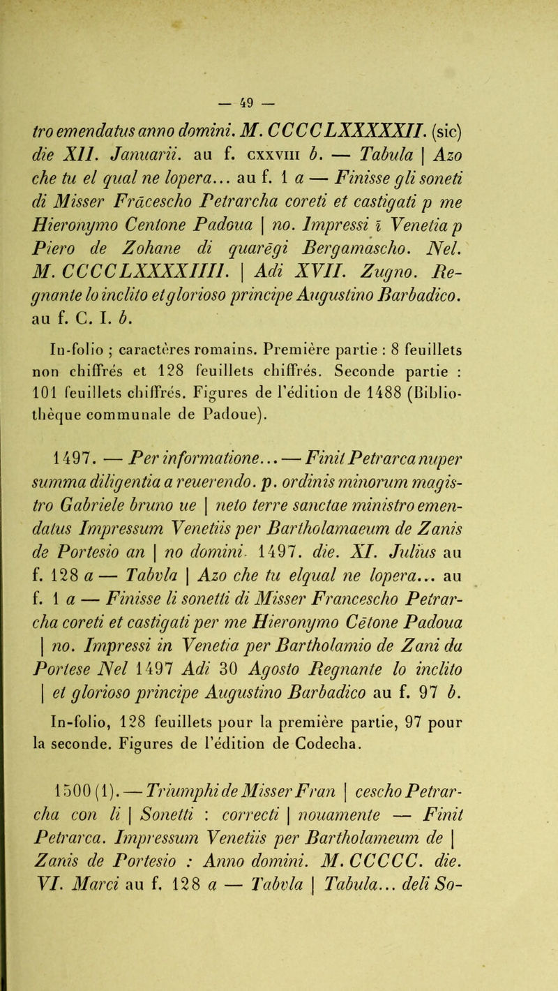 tro emendatus anno domini. M. CCCCLXXXXXII. (sic) die XI1. Januarii. au f. cxxviii b. — Tabula | Azo che tu el quai ne logera... au f. 1 a — Finisseglisoneti di Misser Frâcescho Petrarcha coreti et castigati p me Hieronymo Centone Padoua | no. Impressi i Venetiap Piero de Zohane di quarêgi Bergamascho. Nel. M. CCCCLXXXXIIIl. | Adi XVII. Zugno. Ré- gnante lo inclito etglorioso principe Augustino Barbadico. au f. C. I. b. In-folio ; caractères romains. Première partie : 8 feuillets non chiffrés et 128 feuillets chiffrés. Seconde partie : 101 feuillets chiffrés. Figures de l’édition de 1488 (Biblio- thèque communale de Padoue). 1497. — Per informatione... — Finit Petrarca nuper summa diligentia a reuerendo. p. ordinis minorum magis- tro Gabriele bruno ue | neto terre sanctae ministro emen- datus Impressum Venetiis per Bartholamaeum de Zanis de Portesio an | no domini. 1497. die. XI. Julius au f. 128 a — Tabvla | Azo che tu elqual ne lopera... au f. 1 a — F misse li sonetti di Misser Franc esc ho Petrar- cha coreti et castigati per me Hieronymo Cëtone Padoua | no. Impressi in Venetia per Bartholamio de Zani da Portese Nel 1497 Adi 30 Agosto Régnante lo inclito | et glorioso principe Augustino Barbadico au f. 97 b. In-folio, 128 feuillets pour la première partie, 97 pour la seconde. Figures de l’édition de Codecha. 1500(1). — Triumphi de Misser Fr an | cescho Petrar- cha con li | Sonetti : correcti | nouamente — Finit Petrarca. Impressum Venetiis per Bartholameum de | Zanis de Portesio : Anno domini. M. CCCCC. die. VI. Marci au f, 128 a — Tabvla \ Tabula... deli So-