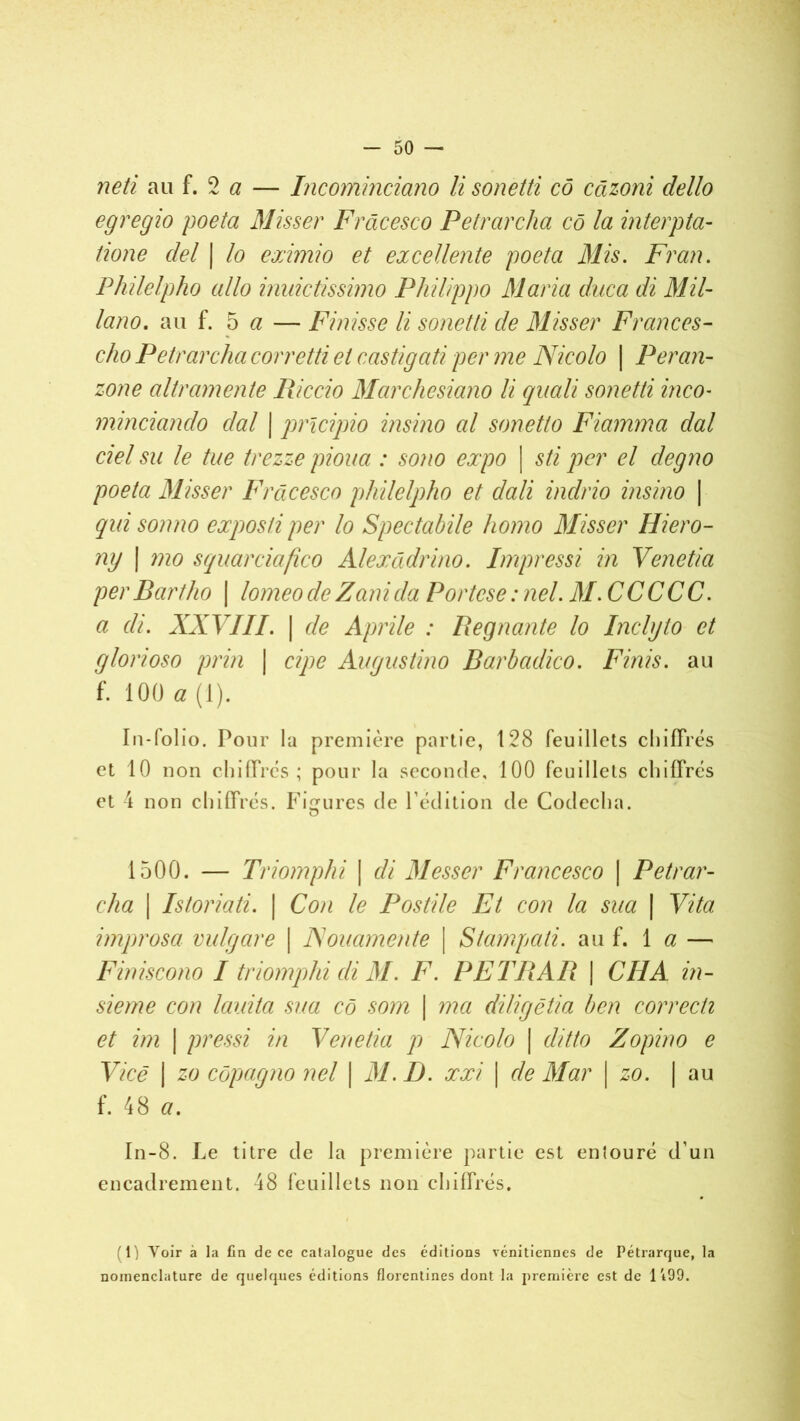 neti au f. 2 a — Incominciano li sonetti cô câzoni dello egregio poeta Misser Frâcesco Petrarcha cô la interpta- tione ciel | lo eximio et excellente poeta Mis. Fr an. Philelpho allô inuictissimo Philippo Maria duca di Mil- lano. au f. 5 a — Finisse li sonetti de Misser Frances- cho Petrarcha corretti et castigati per me Nicolo \ Per an- zone altramente Riccio Marchesiano li quali sonetti inco- minciando clal | pricipio insino al sonetto Fiamma dal ciel su le tue trezze pioua : sono expo | sti per cl degno poeta Misser Frâcesco philelpho et dali indrio insino \ qui son no expos ti per lo Spectabile homo Misser Hiero- ny | mo squarciafïco Alexâdrino. Impressi in Venetia perBartlio | lomeodeZanicia Portese:nel. M.CCCCC. a cli. XXVIII. | de Aprile : Régnante lo Inclyto et glorioso prin | cipe Augustino Barbadico. Finis, au f. 100 a (1). In-folio. Pour la première partie, 128 feuillets chiffrés et 10 non chiffrés; pour la seconde, 100 feuillets chiffrés et 4 non chiffrés. Figures de l’édition de Codecha. O 1500. — Triomphi \ di Messer Francesco | Petrar- cha | Istoriati. | Con le Postile Et con la sua | Vita improsci vulgare \ Nouamente \ Stampati. au f. 1 a — Finiscono I triomphi cli M. F. PETRAR | CH A in- sieme con lauita sua cô som \ ma diligëtia ben correcti et im | pressi in Venetia p Nicolo | ditto Zopino e Vice | zo côpagno nel \ 31.1). xxi \ de Mar \ zo. | au f. 48 a. In-8. Le titre de la première partie est entouré d’un encadrement. 48 feuillets non chiffrés. 1) Voir à la fia de ce catalogue des éditions vénitiennes de Pétrarque, la nomenclature de quelques éditions florentines dont la première est de 1 i99.